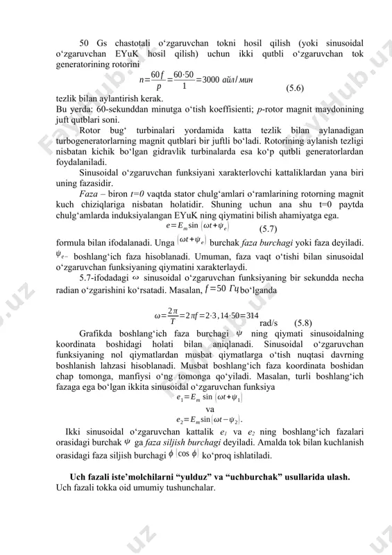 aqsh va hamda osiyo va afrikadagi ayrim mamlakatlarda 60 gs qabul qilingan. elektrotexnik qurilmalar uchun asosiy chastota sifatida 50 60 gs ishlatilishi quyidagilarga bog‘liq. chastotaning 5060 gs dan kichik qiymatlarida elektr mashinalar va transformatorlarning tannarxi ortadi. shuningdek, elektr lampochkalar yorug‘ligining lipillashi ko‘zga sezilarli bo‘lib qoladi. chastotani 50 gs dan birmuncha orttirish elektr mashinalarda energiya isrofining ortishiga sabab bo‘lib, hosil bo‘ladigan o‘zinduksiya eyuk va elektr sig‘imi hodisalari o‘zgaruvchan tok qurilmalarining ishiga salbiy ta’sir qiladi. 50 gs chastotali o‘zgaruvchan tokni hosil qilish (yoki sinusoidal o‘zgaruvchan eyuk hosil qilish) uchun ikki qutbli o‘zgaruvchan tok generatorining rotorini (5.6) tezlik bilan aylantirish kerak. bu yerda: 60-sekunddan minutga o‘tish koeffisienti; p-rotor magnit maydonining juft qutblari soni. rotor bug‘ turbinalari yordamida katta tezlik bilan aylanadigan turbogeneratorlarning magnit qutblari bir juftli bo‘ladi. rotorining aylanish tezligi nisbatan kichik bo‘lgan gidravlik turbinalarda esa ko‘p qutbli generatorlardan foydalaniladi. sinusoidal o‘zgaruvchan funksiyani xarakterlovchi kattaliklardan yana biri uning fazasidir. faza – biron t=0 …