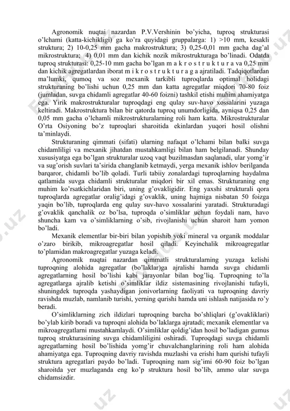 singari mamlakatimiz va chet el mamlakatlari olimlari tomonidan batafsil o’rganilgan. turli tabiiy sharoitlarda hosil bo’ladigan tuproqlarning struktura agregatlari nafakat katta-kichikligi, balki shakli bilan ham farq qiladi. har bir tuproq tipi uchun o’ziga xos struktura xarakterli. strukturaning asosan: kubsimon, prizmasimon va plitasimon kabi uch xil shakli ajratiladi. agronomik nuqtai nazardan p.v.vershinin bo’yicha, tuproq strukturasi o’lchami (katta-kichikligi) ga ko’ra quyidagi gruppalarga: 1) >10 mm, kesakli struktura; 2) 10-0,25 mm gacha makrostruktura; 3) 0,25-0,01 mm gacha dag’al mikrostruktura; 4) 0,01 mm dan kichik nozik mikrostrukturaga bo’linadi. odatda tuproq strukturasi: 0,25-10 mm gacha bo’lgan m a k r o s t r u k t u r a va 0,25 mm dan kichik agregatlardan iborat m i k r o s t r u k t u r a g a ajratiladi. tadqiqotlardan ma’lumki, qumoq va soz mexanik tarkibli tuproqlarda optimal holidagi strukturaning bo’lishi uchun 0,25 mm dan katta agregatlar miqdori 70-80 foiz (jumladan, …