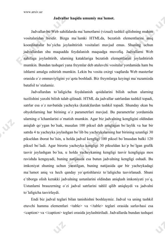 i jadvalning ustunlarini oldindan aniqlash imkoniyati yo`q. ustunlarni brauzerning o`zi jadval satrlarini tahlil qilib aniqlaydi va jadvalni to`laligicha tasvirlaydi. endi biz jadval teglari bilan tanishishni boshlaymiz. jadval va uning tashkil etuvchi hamma elementlari va teglari orasida sarlavhasi esa va teglari orasida joylashtiriladi. jadvallarda bundan tashqari ustunlar guruhini va teglari yordamida aniqlash mumkin, hamda va teglar bilan mos ravishda jadvalning yuqorigi va pastgi sarlavhalarini (shapkalarini) tashkil qilish mumkin. satrlar guruhini esa tegi yordamida hosil qilamiz. shunday qilib jadval asosan yuqorida ko`rilgan teglardan tashkil topadi, qolgan boshqa jadval elementlari esa shu obyektlar ichida joylashadi. tegida jadvalning barcha xususiyatlarini o`rnatish uchun yetarli bo`lgan parametrlar mavjud. jadvallarda balandlikni o`rnatish parametri yo`q, kenglikni esa width shart bo`lmagan parametr bilan o`rnatish mumkin. jadvaldagi yacheykaning balandligi yacheykadagi obyektning o`lchamiga mos ravishda hisoblanadi. jadval chegaralarining kengligini o`rnatish uchun border parametridan foydalanamiz. bu parametrga manfiy bo`lmagan butun qiymat beriladi. chunki u chegaradagi chiziqlarning kengligini (piksellarda) o`rnatadi. agar biz bu …
