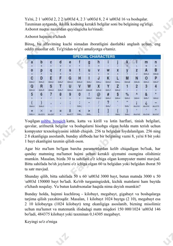 hunadigan narsa beradigan pozitsiyadan yondashsak, bu borada ma'nosiz kombinatsiyalar yoki belgilar ketma-ketligi to'plami nolga teng axborot yukiga ega bo'ladi, ammo axborot hajmi tushunchasi nuqtai nazaridan natija hali ham hisoblab chiqilishi mumkin. umuman olganda, alifbo qudrati va unga oid tushunchalar haqidagi bilimlarni tushunish unchalik qiyin emas va ularni amaliy harakatlar ma'nosida qo'llash mumkin. bundan tashqari, har qanday foydalanuvchi deyarli har kuni bunga duch keladi. masalan, mashhur word muharriri yoki bunday tizimdan foydalanadigan bir xil darajadagi boshqasini misol tariqasida keltirish kifoya. ammo buni oddiy notepad bilan adashtirmang. bu erda alifboning kuchi pastroq, chunki, masalan, terishda katta harflardan foydalanilmaydi. axborot miqdorini qanday topishingiz mumkin? keling, bir misolni ko'rib chiqaylik. bizda rus tilida yozilgan kichik matn bor. u rus alifbosidagi harflar, raqamlar, tinish belgilaridan iborat. oddiylik uchun biz matndagi belgilar bir xil ehtimollik bilan mavjud deb taxmin qilamiz. matnda ishlatiladigan ko'plab belgilar deyiladi alifbo. kompyuter fanida alifbo nafaqat harflar, balki raqamlar, tinish belgilari va …