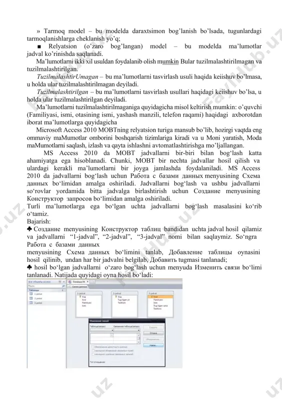 raqami) haqidagi axborotdan iborat ma’lumotlarga quyidagicha microsoft access 2010 mobtning relyatsion turiga mansub bo’lib, hozirgi vaqtda eng ommaviy mamumotlar omborini boshqarish tizimlariga kiradi va u moni yaratish, moda mamumotlarni saqlash, izlash va qayta ishlashni avtomatlashtirishga mo’ljallangan. ms access 2010 da mobt jadvallarni bir-biri bilan bog‘lash katta ahamiyatga ega hisoblanadi. chunki, mobt bir nechta jadvallar hosil qilish va ulardagi kerakli ma’lumotlarni bir joyga jamlashda foydalaniladi. ms access 2010 da jadvallarni bog‘lash uchun работа с базами данных menyusining схема данных bo‘limidan amalga oshiriladi. jadvallarni bog‘lash va ushbu jadvallarni so‘rovlar yordamida bitta jadvalga birlashtirish uchun создание menyusining конструктор запросов bo‘limidan amalga oshiriladi. turli ma’lumotlarga ega bo‘lgan uchta jadvallarni bog‘lash masalasini ko‘rib o‘tamiz. bajarish: создание menyusining конструктор таблиц bandidan uchta jadval hosil qilamiz va jadvallarni “1-jadval”, “2-jadval”, “3-jadval” nomi bilan saqlaymiz. so‘ngra работа с базами данных menyusining схема данных bo‘limini tanlab, добавление таблицы oynasini hosil qilinib, undan har bir jadvalni belgilab, добавить tugmasi tanlanadi; …