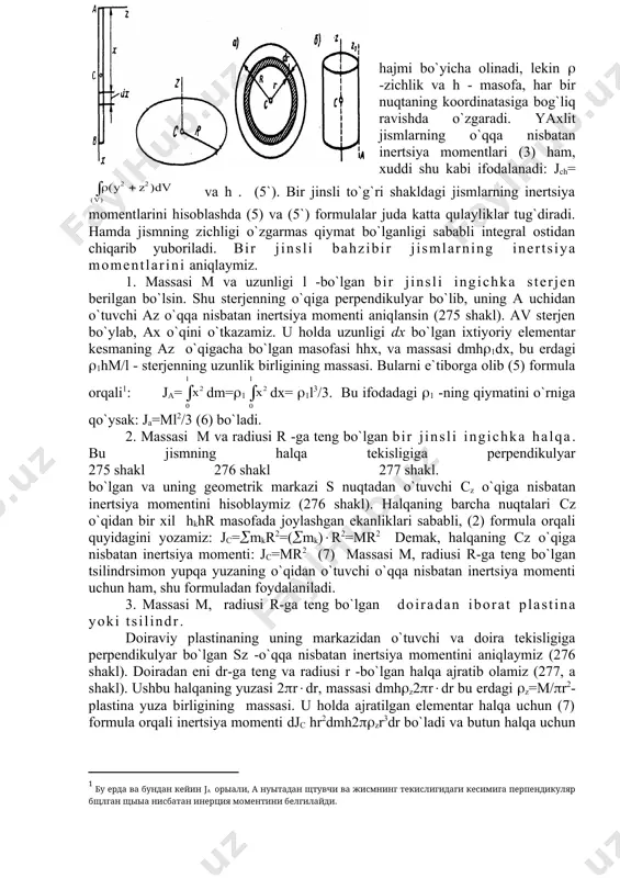 rib, so`ngra shu massaning oz o`qiga nisbatan olingan inertsiya momentiga teng ekan. inertsiya radiusini bilgan holda, (4) formula orqali inertsiya momentini aniqlash mumkin yoki inertsiya momentini bilgan holda inertsiya radiusini aniqlash mumkin. (2) va (3) formulalar, qattiq jism uchun ham, moddiy nuqtalarning ixtiyoriy sistemalari uchun ham o`rinlidir. agar jism yaxlit bo`lsa, uni elementar bo`lakchalarga ajratib yuboriladi, har bir elementar qismlarning inertsiya momentlari (2)-ning yig`indisining limiti integralga aylanadi. hamda dmh((dv, bu erda (-jismning zichligi, v-jismning umumiy hajmi ekanligini e`tiborga olsak, natijada: jz= yoki jz= (5) bu yerdagi integral jismning butun hajmi bo`yicha olinadi, lekin ( -zichlik va h - masofa, har bir nuqtaning koordinatasiga bog`liq ravishda o`zgaradi. yaxlit jismlarning o`qqa nisbatan inertsiya momentlari (3) ham, xuddi shu kabi ifodalanadi: jch= va h . (5`). bir jinsli to`g`ri shakldagi jismlarning inertsiya momentlarini hisoblashda (5) va (5`) formulalar juda katta qulayliklar tug`diradi. hamda jismning zichligi o`zgarmas qiymat bo`lganligi sababli integral ostidan chiqarib yuboriladi. …