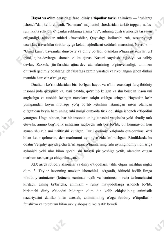 y afsonalar va diniy e’tiqodlarni tahlil etgan mashhur ingliz olimi 3. taylor insonning mazkur ishonchini o‘rganib, birinchi bo‘lib ilmga «ibtidoiy animizm» (lotincha «anima» -qalb va «animus» - ruh) tushunchasini kiritadi. uning ta’biricha, animizm - ruhiy mavjudotlarga ishonch bo‘lib, birlamchi diniy e’tiqodni bildirgan olim din kelib chiqishining animistik nazariyasini dalillar bilan asoslab, animizmning o‘zga ibtidoiy e’tiqodlar - fetishizm va totemizm bilan uzviy aloqasini ko‘rsatib beradi. g‘arb olimlarining fikricha, animizm nazariyasi ikkiga bo‘linadi. birinchisi - tirik mavjudotlar ruxga ega va u egasining vafotidan so‘ng xam yo‘qolib ketmaydi. ikkinchisi - tabiat-koinot ruxlari va qudratli xudolar mavjudotlarni boshqaradi. umuman olganda, bu ruxlarning inson xayot-mamotini boshqarishiga bo‘lgan ishonchdan ularga xush yoqish, xadya-qurbonlik keltirib, o‘zlariga nisbatan moyillik va ko‘makka erishish niyati paydo bo‘lganligi tabiiydir. bunday yondashuv natijasida e. taylor to‘g‘ri xulosa chiqaradi: "... natijada, animizm xukmron iloxlar va ularga tobe ruxlar, inson ruxi va kelajak xayotga ishonch-e’tiqodlarni o‘z ichiga qamrab oladi. vaqt o‘tishi bilan, bu e’tiqodlar, …