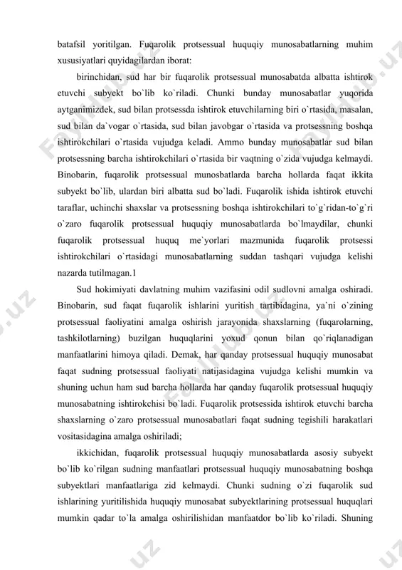 qanday fuqarolik protsessual huquqiy munosabatning ishtirokchisi bo`ladi. fuqarolik protsessida ishtirok etuvchi barcha shaxslarning o`zaro protsessual munosabatlari faqat sudning tegishili harakatlari vositasidagina amalga oshiriladi; ikkichidan, fuqarolik protsessual huquqiy munosabatlarda asosiy subyekt bo`lib ko`rilgan sudning manfaatlari protsessual huquqiy munosabatning boshqa subyektlari manfaatlariga zid kelmaydi. chunki sudning o`zi fuqarolik sud ishlarining yuritilishida huquqiy munosabat subyektlarining protsessual huquqlari mumkin qadar to`la amalga oshirilishidan manfaatdor bo`lib ko`riladi. shuning uchun ham fpkning 15-moddasida ko`rsatilganidek, sud taqdim qilingan materiallar va bayonotlar bilangina cheklanmasdan, ishning haqiqiy holatini har taraflama to`liq va holisona ravishda aniqlash uchun qonunda ko`rsatilgan hamma choralarni ko`rishga haqli. sud ishda ishtirok qilayotgan shaxslarga ularning huquq va burchlarini tushuntirish, protsessual harakatlar qilish yoki qilmaslikning oqibatlari to`g`risida ularni ogohlantiradi hamda ishda ishtirok qilayotgan shaxslarga o`z huquqlarni amalga oshirishlarida yordam ko`rsatadi; uchinchidan, protsessual harakatni amalga oshirishda vujudga keladigan ijtimoiy munosabatlar faqat yuridik munosabatlar tarzidagina mavjud bo`lishi mumkin. binobarin, sud huquq me`yorlari bilan tartibga solinmaydigan munosabatlar bo`yicha buzilgan huquqni, …
