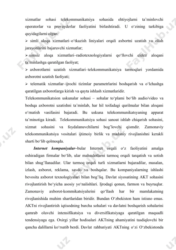 q. buning asosiy maqsadi akt texnologiyalari har bir insonning ajralmas xossasiga aylanishidir. axborot texnologiyalari sohasi kompyuter texnikasi, kommunikatsiya vositalarini, dasturiy ta’minotni to‘plami bo‘lib, axborot jarayonidagi masalalarni effektiv tashkil qilishdir. telekommunikatsiya sohasi. telekommunikatsiya sohasi telekommunikatsiyaning operatorlar- muassasalari yig’indisini ifodalab, ular o‘zaro bog’langan va umumiy ishlab chiqarish jarayoniga kiritilgan texnologik strukturalarga ega. ushbu soha telekommunikatsion xizmatlar va telekommunikatsion qurilmalar sohasini o‘z ichiga oladi. telekommunikatsion xizmatlar sohasi telekommunikatsiya sohasida ehtiyojlarni ta’minlovchi operatorlar va provayderlar faoliyatini birlashtiradi. u o‘zining tarkibiga quyidagilarni olgan: · simli aloqa xizmatlari–o‘tkazish liniyalari orqali axbortni uzatish va olish jarayonlarini bajaruvchi xizmatlar; · simsiz aloqa xizmatlari–radiotexnologiyalarni qo‘llovchi elektr aloqani ta’minlashga qaratilgan faoliyat; · axborotlarni uzatish xizmatlari–telekommunikatsiya tarmoqlari yordamida axborotni uzatish faoliyati; · telematik xizmatlar–ijrochi tizimlar parametrlarini boshqarish va o‘lchashga qaratilgan axborotlarga kirish va qayta ishlash xizmatlaridir. telekommunikatsion uskunalar sohasi – sohalar to‘plami bo‘lib audio/video va boshqa axborotni uzatishni ta’minlab, har hil toifadagi qurilmalar bilan aloqani o‘rnatish vasifasini bajaradi. bu uskuna telekommunikatsyaning …