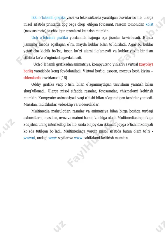 pyuter animatsiyasi; 3) multimedia. yaratish usuliga ko`ra kompyuter grafikasi ikki guruhga ajratiladi: ► 2d (inglizcha two dimension - ikki o`lchamli jumlasidan olingan). ► 3d (inglizcha three dimension - uch o`lchamli jumlasidan olingan). ikki o`lchamli grafika yassi va tekis sirtlarda yaratilgan tasvirlar bo`lib, ularga misol sifatida printerda qog`ozga chop etilgan fotosurat, rassom tomonidan xolst (maxsus mato)da chizilgan rasmlarni keltirish mumkin. uch o`lchamli grafika yordamida hajmga ega jismlar tasvirlanadi. bunda jismning fazoda egallagan o`rni mayda kublar bilan to`ldiriladi. agar bu kublar yetarlicha kichik bo`lsa, inson ko`zi ularni ilg`amaydi va kublar yaxlit bir jism sifatida ko`z o`ngimizda gavdalanadi. uch o`lchamli grafikadan animatsiya, kompyuter o`yinlari va virtual (xayoliy) borliq yaratishda keng foydalaniladi. virtual borliq, asosan, maxsus bosh kiyim – shlemlarda tasvirlanadi.[16] oddiy grafika vaqt o`tishi bilan o`zgarmaydigan tasvirlarni yaratish bilan shug`ullanadi. ularga misol sifatida rasmlar, fotosuratlar, chizmalarni keltirish mumkin. kompyuter animatsiyasi vaqt o`tishi bilan o`zgaradigan tasvirlar yaratadi. masalan, multfilmlar, videoklip va videoroliklar. multimedia mahsulotlari …