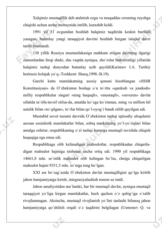 mamlakatlar, hech qachon o`z qobig`iga o`ralib rivojlanmagan. aksincha, mustaqil rivojlanish yo`lini tanlashi bilanoq jahon hamjamiyatga qo`shilish orqali o`z taqdirini belgilagan (usmonov q. va boshqalar. o`zbekiston qaramlik va mustaqillik yillarida.-toshkent: o`qituvchi, 1996.-b.92). o`zbekistonning jahon hamjamiyatga qo`shilish davri g`oyat bir murakkab va qaltis davrga to`g`ri keldi. sobiq ittifoq tarqalib ketgach dunyo asosan ikki qutbli (sssr va aqsh) bo`lgan bo`lsa, endi ko`p qutbli bo`lib qolgan edi. xx asr o`z g`avg`olari, to`palonlarini, qirg`inlarini biz yashayotgan xxi asrga meros qilib qoldirib hayr ma`zur qilayotgan bir davrga to`g`ri keldi. o`zbekiston geosiyosiy jihatdan qulaylik tug`diruvchi imkoniyatlar bilan birga, bu borada kiyinchiliklar tug`diruvchi bir qancha omillar ham mavjud edi. garchi, tashqi siyosat sohasidagi an`analarimizning ildizlari uzoq moziyga borib taqalsa-da, mustamlaka davridagi yo`qotishlar natijasida, dastlabki paytlarda respublikamiz tashqi siyosat uritish tajribasiga ham, jahon diplomatiyasini biladigan kadrlarga ham ega emas edi. tashqi siyosiy diplomatik, iqtisodiy va madaniy aloqalarni o`zi mustaqil boshlashga to`g`ri kelsada, respublika rahbariyati bu boradagi muammolarni echishga dadil …