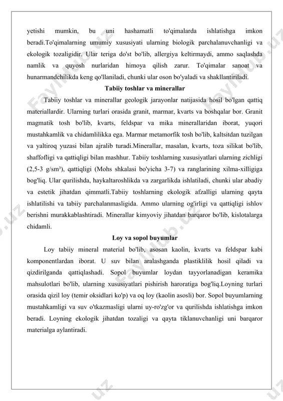 hatdan qimmatli.tabiiy toshlarning ekologik afzalligi ularning qayta ishlatilishi va tabiiy parchalanmasligida. ammo ularning og'irligi va qattiqligi ishlov berishni murakkablashtiradi. minerallar kimyoviy jihatdan barqaror bo'lib, kislotalarga chidamli. loy va sopol buyumlar loy tabiiy mineral material bo'lib, asosan kaolin, kvarts va feldspar kabi komponentlardan iborat. u suv bilan aralashganda plastiklilik hosil qiladi va qizdirilganda qattiqlashadi. sopol buyumlar loydan tayyorlanadigan keramika mahsulotlari bo'lib, ularning xususiyatlari pishirish haroratiga bog'liq.loyning turlari orasida qizil loy (temir oksidlari ko'p) va oq loy (kaolin asosli) bor. sopol buyumlarning mustahkamligi va suv o'tkazmasligi ularni uy-ro'zg'or va qurilishda ishlatishga imkon beradi. loyning ekologik jihatdan tozaligi va qayta tiklanuvchanligi uni barqaror materialga aylantiradi. organik materiallar (qobiq, teri, suyak va boshqalar) organik materiallar hayvoniy yoki o'simlik kelib chiqishga ega bo'lib, protein va karbonatlar asosida tuzilgan. qobiq (masalan, marjon qobiqlari) kaltsiy karbonatidan iborat va qattiq, yaltiroq yuzaga ega. teri hayvon terisidan olinadi va kollagen proteinidan tuzilgan, elastik va chidamli. suyak kaltsiy fosfat va …