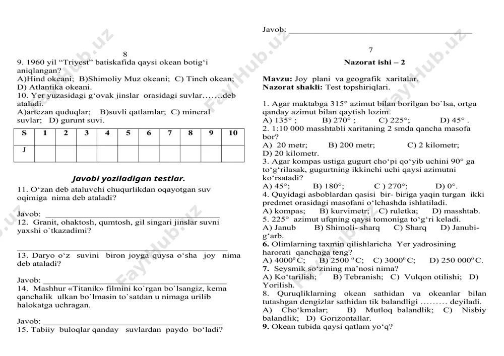 dan hosil bo’ladi ? javob:___________________________________________________________________________________________ 5 nazorat ishi -3 mavzu : yerning suv qobig’i-gidrosfera . nazorat shakli : test topshiriqlari . 1. dunyo okeaning eng chuqur botig‘ini aniqlang. a)puerto-riko botig‘i; b)zond botig‘i; c) mariana botig‘i; d) peru botig‘i. 2. grunt suvlarining sathi ko‘tariladigan faslni aniqlang. a)bahorda; b)qishda; c) yozda; d) kuzda. 3. …… deb okean, dengiz va ko‘llarning quruqlik ichkarisiga kirib borgan kichik va sayoz qismlariga aytiladi. a) ichki dengizlar; b) bo‘g‘izlar; c) qo‘ltiqlar; d)kanallar. 4. materik yonbag‘ri deb necha metr chuqurlikkacha bo‘lgan joylarga aytiladi? a)100 - 1500m; b)150 - 2200m; c) 200 - 2500m; d) 300- 3500m. 5. yorug‘lik dengiz va okeanlarda necha metrgacha tushadi? a)100m; b)200m; c) 300 m; d) 400 m. 6. dengiz suvining har bir litrida qancha tuz bo‘ladi? a)15 gramm; b)20 gramm; c) 35 gramm; d)45 gramm. 7. qaysi oqim uzunligi 30 ming km dan ortadi? a)golfstrim; b)g‘arbiy shamollar; c) shimoliy passat; d) janubiy passat. …