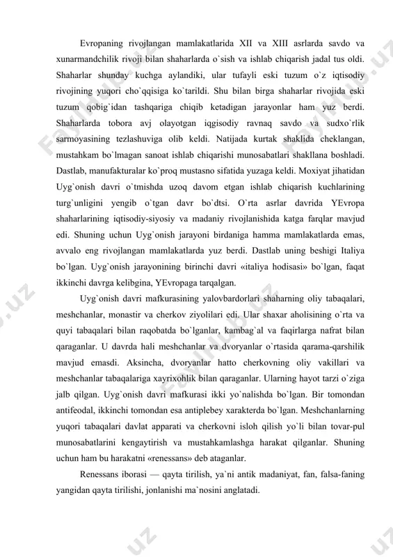vojlangan mamlakatlarda yuz berdi. dastlab uning beshigi italiya bo`lgan. uyg`onish jarayonining birinchi davri «italiya hodisasi» bo`lgan, faqat ikkinchi davrga kelibgina, yevropaga tarqalgan. uyg`onish davri mafkurasining yalovbardorlari shaharning oliy tabaqalari, meshchanlar, monastir va cherkov ziyolilari edi. ular shaxar aholisining o`rta va quyi tabaqalari bilan raqobatda bo`lganlar, kambag`al va faqirlarga nafrat bilan qaraganlar. u davrda hali meshchanlar va dvoryanlar o`rtasida qarama-qarshilik mavjud emasdi. aksincha, dvoryanlar hatto cherkovning oliy vakillari va meshchanlar tabaqalariga xayrixohlik bilan qaraganlar. ularning hayot tarzi o`ziga jalb qilgan. uyg`onish davri mafkurasi ikki yo`nalishda bo`lgan. bir tomondan antifeodal, ikkinchi tomondan esa antiplebey xarakterda bo`lgan. meshchanlarning yuqori tabaqalari davlat apparati va cherkovni isloh qilish yo`li bilan tovar-pul munosabatlarini kengaytirish va mustahkamlashga harakat qilganlar. shuning uchun ham bu harakatni «renessans» deb ataganlar. renessans iborasi — qayta tirilish, ya`ni antik madaniyat, fan, falsa-faning yangidan qayta tirilishi, jonlanishi ma`nosini anglatadi. lekin bu ibora tarixiy jarayon mazmuni va asosiy xususiyatining lug`aviy ma`nosini aks ettirmaydi. balki …