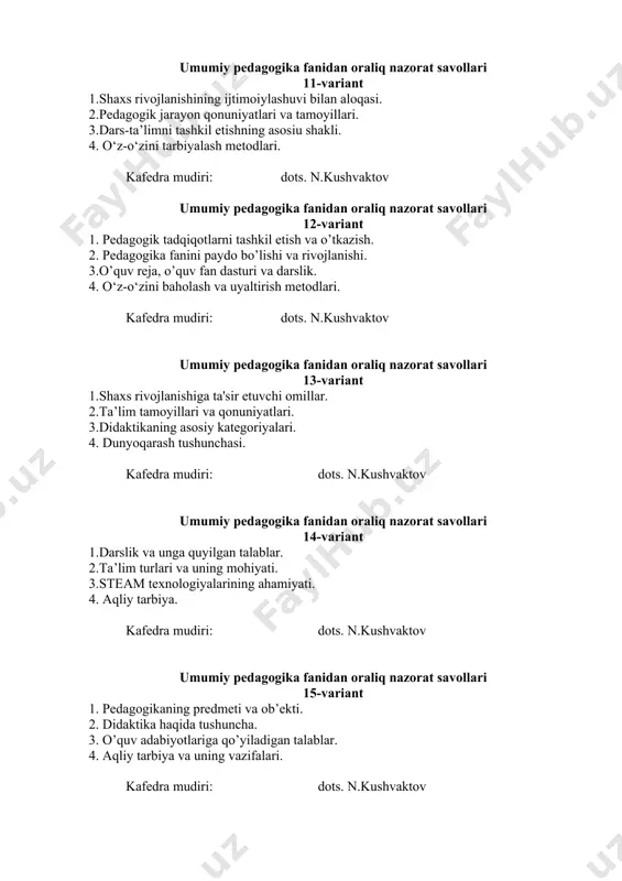 hvaktov umumiy pedagogika fanidan oraliq nazorat savollari 16-variant 1. shaxs rivojlanishiga ta'sir etuvchi omillar. 2. inson kamoloti va shaxsning rivojlanishida muhitning roli. 3. o’quv rejasi, o’quv fan dasturi va darslik. 4. fuqarolik tarbiyasi. kafedra mudiri: dots. n.kushvaktov umumiy pedagogika fanidan oraliq nazorat savollari 17-variant 1. pedagogika fanining tuzilishi va uni boshqa fanlar bilan bog’liqligi. 2.ta`lim ta`moyillari. 3. o’quv adabiyotlarining shakllari va turlari. 4. tarbiyada vatanparvarlik va baynalminallik tushunchalari. kafedra mudiri: dots. n.kushvaktov umumiy pedagogika fanidan oraliq nazorat savollari 18-variant 1. pedagogikaning kategoriyalari. 2. insonning kamolotida tarbiyaning roli. 3. o’quv adabiyotlarining shakllari va turlari. 4. huquqiy tarbiya va uning vazifalari. kafedra mudiri: dots. n.kushvaktov umumiy pedagogika fanidan oraliq nazorat savollari 19-variant 1. kadrlar tayyorlash milliy modeli va uning tarkibiy qismlari. 2. ta'lim mazmuni haqida tushuncha. 3. pedagogikaning boshqa fanlar bilan aloqasi. 4. ma’naviyat va axloq tushunchalari. kafedra mudiri: dots. n.kushvaktov umumiy pedagogika fanidan oraliq nazorat savollari 20-variant 1. ilmiy tadqiqot metodlari …