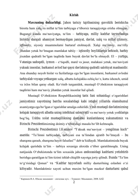 lktual saloxiyatli va ma‘naviy yetuk yoshlariga bog‘liq. ushbu xolat mustaqillikning dastlabki kunlaridanoq xukumatimiz va birinchi prezidentimizning doimiy e‘tiboridagi masala bo‘lib kelmoqda. birinchi prezidentimiz i.karimov “yuksak ma‘naviyat – yengilmas kuch” asarida: “ta’limni tarbiyadan, tarbiyani esa ta’limdan ajratib bo’lmaydi – bu sharqona qarash, sharqona hayot falsafasi”1 deb ta‘kidlaydi. mamlakatimizda buyuk kelajak qurishda ta‘lim – tarbiya soxasiga aloxida e‘tibor qaratilmoqda. uning natijasida o‘zbekistonda ta‘lim soxasida jahon andozasidagi kadrlarni yetishtirib berishga qaratilgan ta‘lim tizimi ishlab chiqilib xayotga joriy qilindi. bunda “ta‘lim to‘g‘risidagi qonun” va “kadrlar tayyorlash milliy dasturi‖ning eslashni o‘zi kifoyadir. mamlaktimiz xayoti uchun muxim bo‘lgan mazkur dasturlarni qabul 1 каримов и.а. юксак маънавият – енгилмас куч. – тошкент: маънавият, 2008. б.62 3 qilinishi xozirgi kunda ta‘lim – tarbiya soxasida erishgan yutuqlarmiz uchun asos bo‘ldi. endilikdagi vazifa o‘zbekiston ta‘limi sohasidagi islohotlarga asos bo‘lgan me‘yoriy hujjatlarning mohiyatini anglash, ta‘limning istiqlol yillari va istiqlolgacha bo‘lgan davrdagi holatini tavirlash hamda tahlil qilish masalalari mavzuning dolzarbligidan dalolat beradi. …
