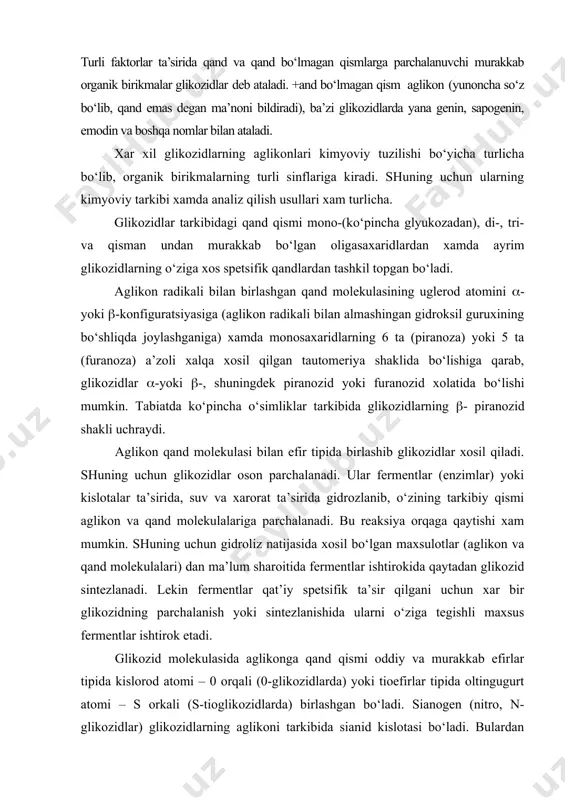 tlar ishtirokida qaytadan glikozid sintezlanadi. lekin fermentlar qat’iy spetsifik ta’sir qilgani uchun xar bir glikozidning parchalanish yoki sintezlanishida ularni o‘ziga tegishli maxsus fermentlar ishtirok etadi. glikozid molekulasida aglikonga qand qismi oddiy va murakkab efirlar tipida kislorod atomi – 0 orqali (0-glikozidlarda) yoki tioefirlar tipida oltingugurt atomi – s orkali (s-tioglikozidlarda) birlashgan bo‘ladi. sianogen (nitro, n-glikozidlar) glikozidlarning aglikoni tarkibida sianid kislotasi bo‘ladi. bulardan tashkari, ba’zi glikozidlarda qand molekulasi aglikon qismining yadrosini uglerod– s atomiga tu\ridan-tu\ri o‘zining uglerod – s atomi orqali birlashishi mumkin. bunday glikozidlarni s-glikozidlar nomi bilan yuritiladi. boshqa, ayniqsa o va s-glikozidlarga nisbatan s-glikozidlar ancha tur\un va faqat qattiq sharoitda, kislotalarning kuchliroq eritmalarida uzoq qizdirish natijasida ularni aglikon va qand qismlariga parchalash mumkin. glikozidlar tarkibida bir (monozidlar), ikki (biozidlar), uch (triozidlar) va undan ortiq monosaxarid molekulasi bo‘lishi mumkin. ular odatda aglikonni bitta gidroksil guruxiga uzun zanjir tipida ketma-ket birlashadi. shuning uchun bunday glikozidlarning gidrolizi–parchalanishi po\onali boradi va monosaxarid molekulalari …