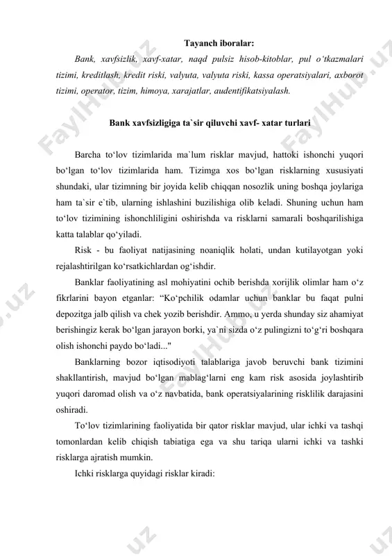 ashqi tomonlardan kelib chiqish tabiatiga ega va shu tariqa ularni ichki va tashki risklarga ajratish mumkin. ichki risklarga quyidagi risklar kiradi: operatsion risk - texnik nosozliklar va operatsion xatolar kabi operatsion faktorlar kredit va likvidlilik risklarining yuzaga kelishiga yoki ularning darajasini yanada oshiradi. bugungi kunda operatsion risklar, risklar ichida yuqori salmoqqa ega va unga e`tibor kuchayib bormoqda, chunki bu holat zamonaviy to‘lov tizimlarni avtomatlashtirish jarayoni kuchayib borishi bilan bog‘liq. bundan tashqari ushbu kategoriya riskiga to‘lov tizimini boshqarish riskini ham kiritish lozim. moliyaviy xizmatlarni amalga oshirishi bilan bog‘liq risklar operatsion, texnologik risklarni, innovatsiyalar risklari, havfsizlik risklari va boshqalarni o‘z ichiga oladi. operatsion va texnologik risklarga bank texnika-texnologiyasida uchrab turadigan (sboy) axborotlarni yo‘qotishlar (kompyuter tizimida yo‘qotishlar, hujjatlarni yo‘qotish, kompyuter tamagirligi, bank xodimlari faoliyatida xatolarga yo‘l qo‘yishi va boshqalar) kiradi. operatsion riskni minimallashtirish maqsadida bankning ichki nazorat xizmati va auditni baholash metodologiyasi talablarining bajarilishini taminlaydilar va bank risklarini baholash usullarini to‘liq va samarali …