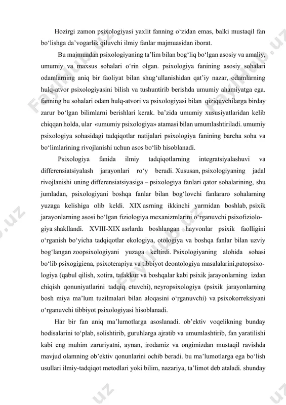 ‘ullanishidan qat’iy nazar, odamlarning hulq-atvor psixologiyasini bilish va tushuntirib berishda umumiy ahamiyatga ega. fanning bu sohalari odam hulq-atvori va psixologiyasi bilan qiziquvchilarga birday zarur bo‘lgan bilimlarni berishlari kerak. ba’zida umumiy xususiyatlaridan kelib chiqqan holda, ular «umumiy psixologiya» atamasi bilan umumlashtiriladi. umumiy psixologiya sohasidagi tadqiqotlar natijalari psixologiya fanining barcha soha va bo‘limlarining rivojlanishi uchun asos bo‘lib hisoblanadi. psixologiya fanida ilmiy tadqiqotlarning integratsiyalashuvi va differensiatsiyalash jarayonlari ro‘y beradi. xususan, psixologiyaning jadal rivojlanishi uning differensiatsiyasiga – psixologiya fanlari qator sohalarining, shu jumladan, psixologiyani boshqa fanlar bilan bog‘lovchi fanlararo sohalarning yuzaga kelishiga olib keldi. xix asrning ikkinchi yarmidan boshlab, psixik jarayonlarning asosi bo‘lgan fiziologiya mexanizmlarini o‘rganuvchi psixofiziolo- giya shakllandi. xviii-xix asrlarda boshlangan hayvonlar psixik faolligini o‘rganish bo‘yicha tadqiqotlar ekologiya, otologiya va boshqa fanlar bilan uzviy bog‘langan zoopsixologiyani yuzaga keltirdi. psixologiyaning alohida sohasi bo‘lib psixogigiena, psixoterapiya va tibbiyot deontologiya masalalarini,patopsixo- logiya (qabul qilish, xotira, tafakkur va boshqalar kabi psixik jarayonlarning izdan chiqish qonuniyatlarini tadqiq etuvchi), …