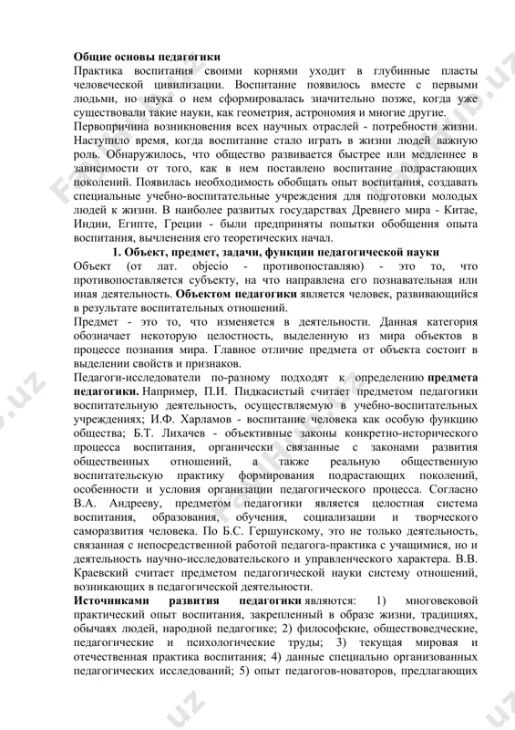 общественную воспитательскую практику формирования подрастающих поколений, особенности и условия организации педагогического процесса. согласно в.а. андрееву, предметом педагогики является целостная система воспитания, образования, обучения, социализации и творческого саморазвития человека. по б.с. гершунскому, это не только деятельность, связанная с непосредственной работой педагога-практика с учащимися, но и деятельность научно-исследовательского и управленческого характера. в.в. краевский считает предметом педагогической науки систему отношений, возникающих в педагогической деятельности. источниками развития педагогики являются: 1) многовековой практический опыт воспитания, закрепленный в образе жизни, традициях, обычаях людей, народной педагогике; 2) философские, обществоведческие, педагогические и психологические труды; 3) текущая мировая и отечественная практика воспитания; 4) данные специально организованных педагогических исследований; 5) опыт педагогов-новаторов, предлагающих оригинальные идеи и системы воспитания в современных быстро изменяющихся условиях. задачи педагогики. выделяют научные и практические задачи педагогики. задачи науки - вести исследования, увеличивая запас открытий, разработок, конструирования моделей образовательно-воспитательных решений, задачи практики - осуществлять воспитание, образование школьников. педагогический педагог воспитание личность все задачи, решаемые педагогической наукой, …