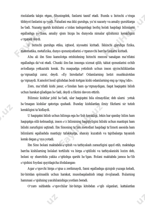 risola»), «risolat al-qadr», «an-najot», «ash shifo», «donishnoma», «kitob ash - ishorat» va at tanbihot asarlari shular jumlasidandir. ma‟lumki, ibn sino ham boshqa mutafakkirlar kabi o„zining ta‟lim-tarbiyaga oid qarashlarini ijtimoiy-falsafiy qarashlari bilan bog„liq holda ifodalagan, maxsus risolalarda talqin etgan. shuningdek, fanlarni tasnif etadi. bunda u birinchi o„ringa tibbiyot fanlarini qo„yadi. falsafani esa ikki guruhga, ya‟ni nazariy va amaliy guruhlarga bo„ladi. nazariy guruh kishilarni o„zidan tashqaridagi borliq holati haqidagi bilimlarni egallashga yo„llasa, amaliy qism bizga bu dunyoda nimalar qilishimiz kerakligini o„rgatadi deydi. u birinchi guruhga etika, iqtisod, siyosatni kiritadi. ikkinchi guruhga fizika, matematika, metafizika, dunyo qonuniyatlarini o„rganuvchi barcha fanlarni kiritadi. abu ali ibn sino kamolotga erishishning birinchi mezoni sanalgan ma‟rifatni egallashga da‟vat etadi. chunki ilm-fan insonga xizmat qilib, tabiat qonunlarini ochib avlodlarga yetkazishi kerak. bu maqsadga yetishish uchun inson qiyinchiliklardan qo„rqmasligi zarur, deydi. «ey birodarlar! odamlarning botiri mushkulotdan qo„rqmaydi. kamolot hosil qilishdan bosh tortgan kishi odamlarning eng qo„rqog„idir». zero, ma‟rifatli kishi jasur, …