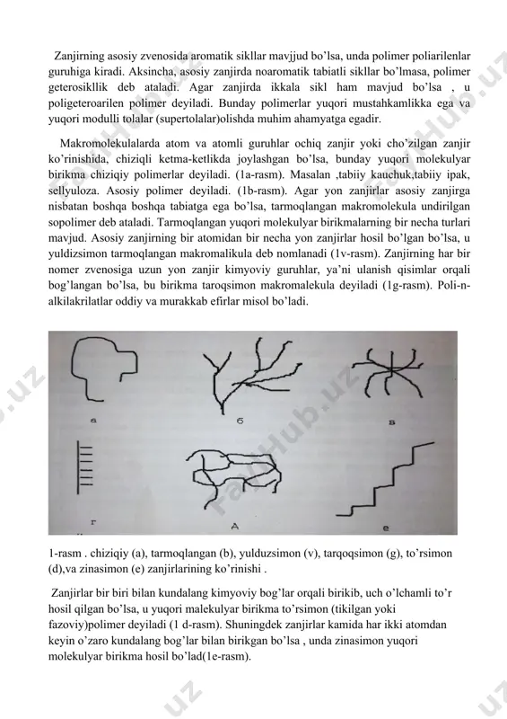ziqiy polimerlar deyiladi. (1a-rasm). masalan ,tabiiy kauchuk,tabiiy ipak, sellyuloza. asosiy polimer deyiladi. (1b-rasm). agar yon zanjirlar asosiy zanjirga nisbatan boshqa boshqa tabiatga ega bo’lsa, tarmoqlangan makromolekula undirilgan sopolimer deb ataladi. tarmoqlangan yuqori molekulyar birikmalarning bir necha turlari mavjud. asosiy zanjirning bir atomidan bir necha yon zanjirlar hosil bo’lgan bo’lsa, u yuldizsimon tarmoqlangan makromalikula deb nomlanadi (1v-rasm). zanjirning har bir nomer zvenosiga uzun yon zanjir kimyoviy guruhlar, ya’ni ulanish qisimlar orqali bog’langan bo’lsa, bu birikma taroqsimon makromalekula deyiladi (1g-rasm). poli-n-alkilakrilatlar oddiy va murakkab efirlar misol bo’ladi. 1-rasm . chiziqiy (a), tarmoqlangan (b), yulduzsimon (v), tarqoqsimon (g), to’rsimon (d),va zinasimon (e) zanjirlarining ko’rinishi . zanjirlar bir biri bilan kundalang kimyoviy bog’lar orqali birikib, uch o’lchamli to’r hosil qilgan bo’lsa, u yuqori malekulyar birikma to’rsimon (tikilgan yoki fazoviy)polimer deyiladi (1 d-rasm). shuningdek zanjirlar kamida har ikki atomdan keyin o’zaro kundalang bog’lar bilan birikgan bo’lsa , unda zinasimon yuqori molekulyar birikma hosil bo’lad(1e-rasm). shunday …
