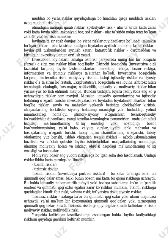 lif, ishlab chiqarish, sotish hajmi va boshqalar) kelajakning ma`lum emasligi sababli faqat taxminiy va noaniq natijalar bo`lishi mumkin. chunki o`tgan davr ma`lumotlari asosida faqat noma`lum kelajakda yuz berishi mumkin bo`lib o`tgan rivojlanish tendensiyasini aniqlash mumkin. noaniqlik va risklarning har ikkalasi ham loyihadagi yo`qotish va zararlarga bog`liq bo`lganligi uchun ularning bir-biri bilan uzviy aloqadorlikda ifodalash maqsadga muvofiqdir. investitsion loyihalar kelajakka qaratilganligi sababli, ularni amalga oshirish natijalarini aniq taxmin qilish muammodir. bunday loyihalar kutilishi mumkin bo`lgan risklar va noaniqliklarni hisobga olgan holda bajarilishi kerak. investitsion qaror bir qator kutilishi mumkin bo`lgan oqibatlarga ega bo`lgan hollarda, qaror riskli yoki noaniqliklarga ega deb ataladi. 2. riskning turlari bugungi kunda biz nafaqat risklar haqida ma`lumotlarga egamiz, balki ularni tahlil qilib, baho berib, risklarni boshqarish imkoniyatiga egamiz. lekin tahlilni ham, risklar boshqaruvini ham birinchi bosqichi - bu risk turini aniqlashdir. risklarini turli belgilar bo`yicha tasniflash mumkin: tarkibi bo`yicha risklar quyidagilarga bo`linadilar: iqtisodiy risk; bozor riski; inflyatsiya …