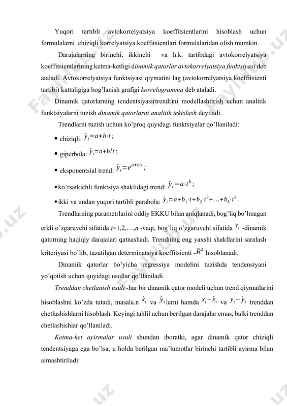 o’zgaruvchi sifatida t=1,2,…,n vaqt, bog’liq o’zgaruvchi sifatida dinamik qatorning haqiqiy darajalari qatnashadi. trendning eng yaxshi shakllarini saralash kriteriyasi bo’lib, tuzatilgan determinatsiya koeffitsienti hisoblanadi. dinamik qatorlar bo’yicha regressiya modelini tuzishda tendensiyani yo’qotish uchun quyidagi usullar qo’llaniladi. trenddan chetlanish usuli har bir dinamik qator modeli uchun trend qiymatlarini hisoblashni ko’zda tutadi, masala.n va larni hamda va trenddan chetlashishlarni hisoblash. keyingi tahlil uchun berilgan darajalar emas, balki trenddan chetlashishlar qo’llaniladi. ketma-ket ayirmalar usuli shundan iboratki, agar dinamik qator chiziqli tendentsiyaga ega bo’lsa, u holda berilgan ma’lumotlar birinchi tartibli ayirma bilan almashtiriladi: agar parabolik trend bo’lsa, ikkinchi tartibli ayirma bilan almashtiriladi: eksponentsial va darajali trend bo’lgan hollarda ketma-ket ayirmalar usuli berilgan ma’lumotlarning logarifmlariga qo’llaniladi. vaqt omili kiritilgan model quyidagi ko’rinishga ega: . vaqt omili kiritilgan modelning a va b parametrlari ekku bilan aniqlaniladi. qoldiqda avtokorrelyatsiya – bu qoldiqning joriy va avvalgi vaqtdagi qiymatlari orasidagi korrelyatsion bog’lanish. qoldiqda avtokorrelyatsiyani hisoblash uchun darbin-uotson kriteriysi qo’llaniladi va …