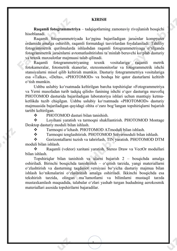 pshiriqlar bilan tanishish va ularni bajarish 2 – bosqichda amalga oshiriladi. birinchi bosqichda tanishtirish – o‘qitish tarzida, yangi materiallarni o‘zlashtirish va dasturning taqdimot versiyasi bo‘yicha dasturiy majmua bilan ishlash ko‘nikmalarini o‘zlashtirish amalga oshiriladi. ikkinchi bosqichda esa tekshirish tarzida, olingan ma’lumotlarni va bilimlarni mustaqil tarzda mustaxkamlash maqsadida, talabalar o‘zlari yashab turgan hududning aerokosmik materiallari asosida topshirilarni bajaradilar. i-bо‘lim. umumiy holat § 1. kurs ishining maqsadi va vazifasi photomod dasturi bilan tanishish fotogrammetrik ishlar majmuasi tarkibida sxemaga muvofiq uchta asosiy bosqichlar ajratib ko‘rsatiladi: 1. dastlabki bosqich o‘z ichiga quyidagi bajariladigan ishlar ketma-ketligini oladi: – analogli aerokosmik tasvirlarni maishiy planshetli skanerlardan foydalanilib kompyuter xotirasiga kiritishda tasvirlarni skanerlangandan keyin ular photomod scancorrect modulida tahrirlanadi. maxsus professional turdagi fotogrammetrik skanerlardan foydalanilganda esa photomod scancorrect modulida bajariladigan ishlar texnologik sxemada ko‘rsatilgan ishlar ketma-ketligidan tushirib qoldiriladi; – photomod montage desktopmodulida loyihani yaratish; – tasvirga olish qurilmasi (“kamerani tahrirlash”– redaktor kamer) ko‘rsatkichlarni kiritish ѐki mavjud kameralarni tanlash; – …