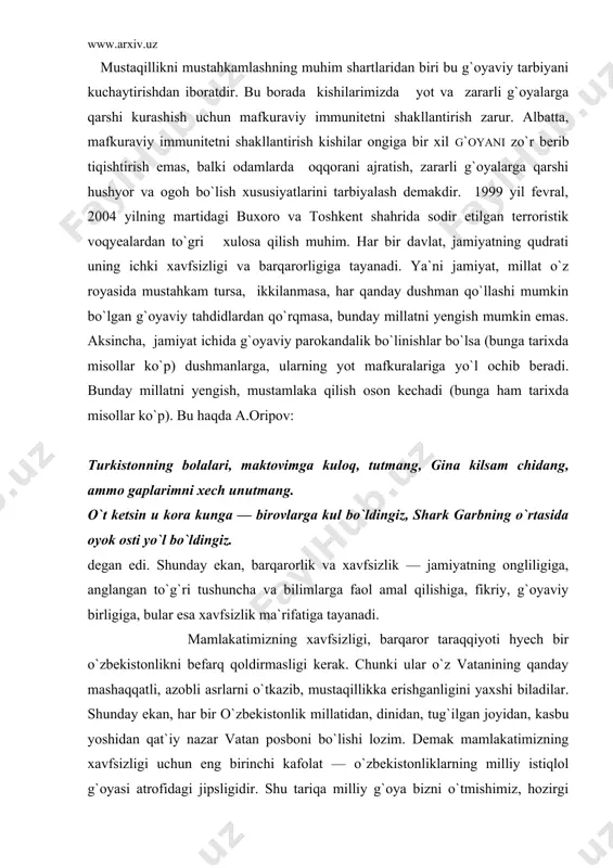 qqatli, azobli asrlarni o`tkazib, mustaqillikka erishganligini yaxshi biladilar. shunday ekan, har bir o`zbekistonlik millatidan, dinidan, tug`ilgan joyidan, kasbu yoshidan qat`iy nazar vatan posboni bo`lishi lozim. demak mamlakatimizning xavfsizligi uchun eng birinchi kafolat — o`zbekistonliklarning milliy istiqlol g`oyasi atrofidagi jipsligidir. shu tariqa milliy g`oya bizni o`tmishimiz, hozirgi hayotimiz va kelajagimiz bilan boglab turadi. shu sababli o`zbekiston xalqining milliy istiqlol g`oyasiga asoslangan immuniteti — vatan xavfsizligi darajasining muhim ko`rsatkichlaridan biriga aylanadi. milliy istiqlol g`oyasi xalq farovonligi, yurt tinchligi, vatan ravnaqi, ijtimoiy hamkorlik millatlararo totuvlik dinlararo bag`rikenglik komillikka tayanar ekan, ana shu g`oyalarga qarshi qaratilgan xatti-harakatlar tashqi va ichki tahdidlarning oldini oladi. tashqi tahdidlar o`zbekistonning davlat chegarasidan tashqaridan kirib keluvchi, ichki tahdidlar esa o`zbekiston davlati, mamlakatning ichidan chiqayotgan tahdidlardir. biz ko`p asrlar ana shu ichki tahdidlar tufayli mustamlakalikda yashab keldik. ichki tahdidlar — o`z vataniga, vatandoshiga, vatandoshlariga zarar yetkazishga qaratilgan g`oya, fikr, xattiharakatlardir. nosoglom mahalliychilik yonidagilarni mensimaslik vatandoshlarning haqqiga xiyonat qilish, "ma`naviy emigrasiya" …