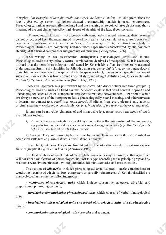 in 1909, the founder of phraseology as independent linguistic discipline charles bally, in the work “traite de stylistique francaise”. in 1936 s.abakumov categorized phraseological units according to the structure, semantic unity and etymology. however, many linguists claimed his classification unsuccessful because "it does not take into account all the existing variety of phraseological units – on the one hand, and does not maintain a single principle of division - on the other” [shansky, 1985]. v.vinogradov, the founder of the largest scientific school in russian linguistics, proposed one of the most famous and widely used classifications of phraseological units in linguistics from the point of view of semantic fusion. according to vinogradov’s classification, phraseological units can be categorized as per their semantic (degree of motivation) and structural (ability to perform the same syntactic functions) features: – phraseological combinations – word-groups with obvious meaning i.e. the meaning of the expression can be …