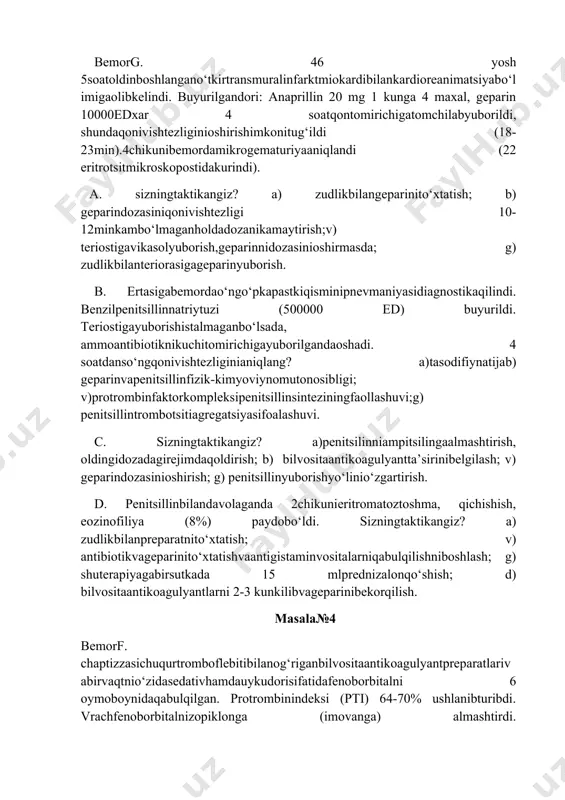 arinnidozasinioshirmasda; g) zudlikbilanteriorasigageparinyuborish. b. ertasigabemordao‘ngo‘pkapastkiqisminipnevmaniyasidiagnostikaqilindi. benzilpenitsillinnatriytuzi (500000 ed) buyurildi. teriostigayuborishistalmaganbo‘lsada, ammoantibiotiknikuchitomirichigayuborilgandaoshadi. 4 soatdanso‘ngqonivishtezliginianiqlang? a)tasodifiynatijab) geparinvapenitsillinfizik-kimyoviynomutonosibligi; v)protrombinfaktorkompleksipenitsillinsinteziningfaollashuvi;g) penitsillintrombotsitiagregatsiyasifoalashuvi. c. sizningtaktikangiz? a)penitsilinniampitsilingaalmashtirish, oldingidozadagirejimdaqoldirish; b) bilvositaantikoagulyantta’sirinibelgilash; v) geparindozasinioshirish; g) penitsillinyuborishyo‘linio‘zgartirish. d. penitsillinbilandavolaganda 2chikunieritromatoztoshma, qichishish, eozinofiliya (8%) paydobo‘ldi. sizningtaktikangiz? a) zudlikbilanpreparatnito‘xtatish; v) antibiotikvageparinito‘xtatishvaantigistaminvositalarniqabulqilishniboshlash; g) shuterapiyagabirsutkada 15 mlprednizalonqo‘shish; d) bilvositaantikoagulyantlarni 2-3 kunkilibvageparinibekorqilish. masala№4 bemorf. chaptizzasichuqurtromboflebitibilanog‘riganbilvositaantikoagulyantpreparatlarivabirvaqtnio‘zidasedativhamdauykudorisifatidafenoborbitalni 6 oymoboynidaqabulqilgan. protrombinindeksi (pti) 64-70% ushlanibturibdi. vrachfenoborbitalnizopiklonga (imovanga) almashtirdi. fenoborbitolnibekorqilgandaprotrombinindeksiqandayo‘zgaradivabilvositaantikoagulyantlarningdozasiniqandayo‘zgartirishkerak? a) ptio‘zgarmaydi, chunkibilvositaantikoagulyantlarnishudozadaqoldirishlozim; b) ptikamayadi, barbituratibilvositaantikoagulyantmexanizmitezlashadi, shuninguchunbarbituratnito‘xtatgandabilvositaantikoagulyantlarnidozasinipasaytirishkerak; v)ptipasayadichunkibarbituratlarbilvositaantikoagulyantlarniplazmadanoqsilniso‘ribchiqaradi; g) ptiko‘tariladichunkibarbituratlarbilvositaantikoagulyantlarnita’sirinipasaytiradi, shuninguchunbarbituratlarnito‘xtatgandabilvositaantikoagulyantlarnidozasiniko‘tarishkerak; d) ptipas