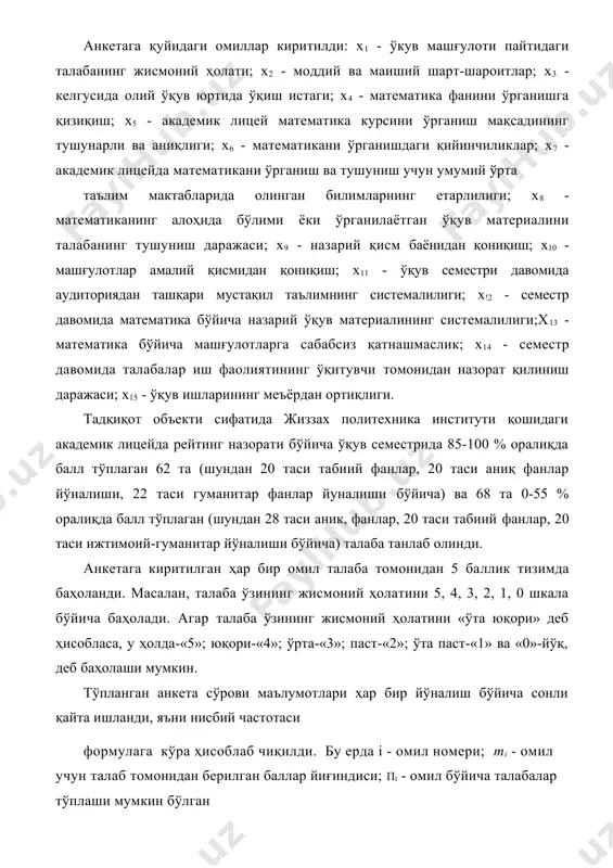 ган илмий-педагогик тадқиқот натижалари таҳлил килинади. тадқиқот академик лицейнинг барча йўналишларида таҳсил олувчи талабаларнинг ўз-ўзини баҳолаш бўйича анкета сўровлари асосида ўтказилди. анкетага қуйидаги омиллар киритилди: х1 - ўкув машғулоти пайтидаги талабанинг жисмоний ҳолати; х2 - моддий ва маиший шарт-шароитлар; х3 - келгусида олий ўқув юртида ўқиш истаги; х4 - математика фанини ўрганишга қизиқиш; х5 - академик лицей математика курсини ўрганиш мақсадининг тушунарли ва аниқлиги; х6 - математикани ўрганишдаги қийинчиликлар; х7 - академик лицейда математикани ўрганиш ва тушуниш учун умумий ўрта таълим мактабларида олинган билимларнинг етарлилиги; x8 - математиканинг алоҳида бўлими ёки ўрганилаётган ўқув материалини талабанинг тушуниш даражаси; х9 - назарий қисм баёнидан қониқиш; х10 - машғулотлар амалий қисмидан қониқиш; х11 - ўқув семестри давомида аудиториядан ташқари мустақил таълимнинг системалилиги; х!2 - семестр давомида математика бўйича назарий ўқув материалининг системалилиги;х13 - математика бўйича машғулотларга сабабсиз қатнашмаслик; х14 - семестр давомида талабалар иш фаолиятининг ўқитувчи томонидан назорат қилиниш даражаси; х15 - ўқув …