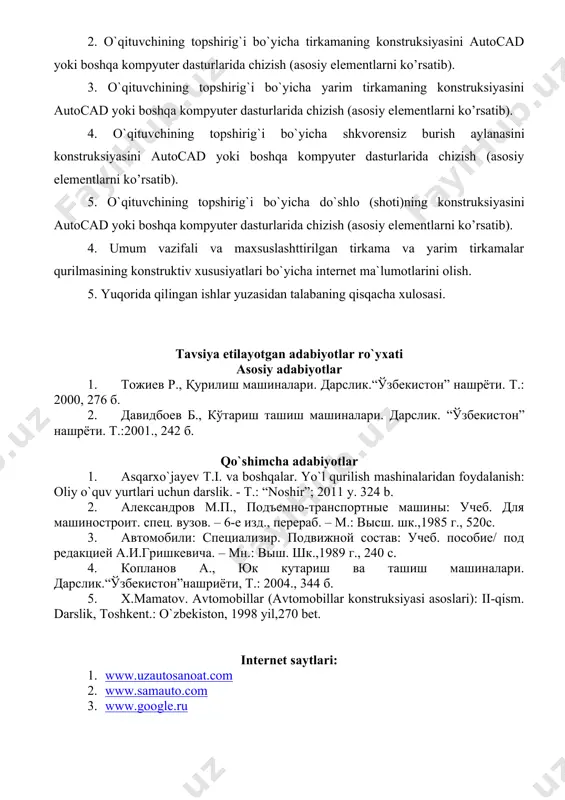 hkvоrеnsiz burish аylаnаsini konstruksiyasini autocad yoki boshqa kompyuter dasturlarida chizish (asosiy elеmеntlarni ko’rsatib). 5. o`qituvchining topshirig`i bo`yicha do`shlо (shоti)ning konstruksiyasini autocad yoki boshqa kompyuter dasturlarida chizish (asosiy elеmеntlarni ko’rsatib). 4. umum vazifali va maxsuslashttirilgan tirkama va yarim tirkamalar qurilmasining konstruktiv xususiyatlari bo`yicha internet ma`lumotlarini olish. 5. yuqorida qilingan ishlar yuzasidan talabaning qisqacha xulosasi. tavsiya etilayotgan adabiyotlar ro`yxati asosiy adabiyotlar 1. тожиев р., қурилиш машиналари. дарслик.“ўзбекистон” нашрёти. т.: 2000, 276 б. 2. давидбоев б., кўтариш ташиш машиналари. дарслик. “ўзбекистон” нашрёти. т.:2001., 242 б. qo`shimcha adabiyotlar 1. asqarxo`jayev t.i. va boshqalar. yo`l qurilish mashinalaridan foydalanish: oliy o`quv yurtlari uchun darslik. - t.: “noshir”; 2011 y. 324 b. 2. александров м.п., подъемно-транспортные машины: учеб. для машиностроит. спец. вузов. – 6-е изд., перераб. – м.: высш. шк.,1985 г., 520с. 3. автомобили: специализир. подвижной состав: учеб. пособие/ под редакцией а.и.гришкевича. – мн.: выш. шк.,1989 г., 240 с. 4. копланов а., юк кутариш ва ташиш машиналари. …