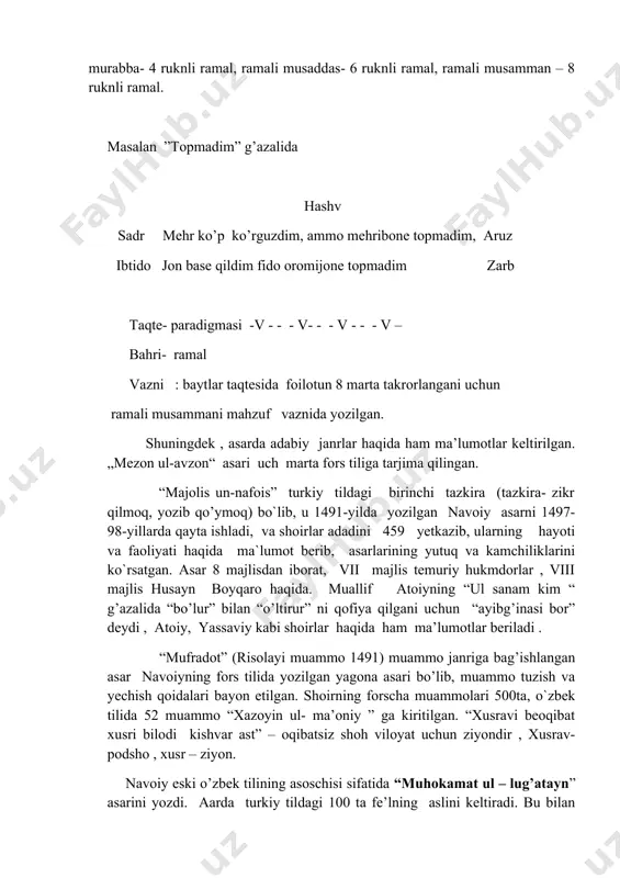 s, muqtazab, basit, jadib, qarib, xafif, mushokil, sari, komil, vofir, hazaj, rajaz, ramal, munsareh, muzore. ramali murabba- 4 ruknli ramal, ramali musaddas- 6 ruknli ramal, ramali musamman – 8 ruknli ramal. masalan ”topmadim” g’azalida hashv sadr mehr ko’p ko’rguzdim, ammo mehribone topmadim, aruz ibtido jon base qildim fido oromijone topmadim zarb taqte- paradigmasi -v - - - v- - - v - - - v – bahri- ramal vazni : baytlar taqtesida foilotun 8 marta takrorlangani uchun ramali musammani mahzuf vaznida yozilgan. shuningdek , asarda adabiy janrlar haqida ham ma’lumotlar keltirilgan. „mezon ul-avzon“ asari uch marta fors tiliga tarjima qilingan. “majolis un-nafois” turkiy tildagi birinchi tazkira (tazkira- zikr qilmoq, yozib qo’ymoq) bo`lib, u 1491-yilda yozilgan navoiy asarni 1497-98-yillarda qayta ishladi, va shoirlar adadini 459 yetkazib, ularning hayoti va faoliyati haqida ma`lumot berib, asarlarining yutuq va kamchiliklarini ko`rsatgan. asar 8 majlisdan iborat, vii majlis temuriy hukmdorlar , viii majlis husayn boyqaro …