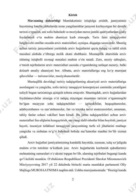 n boyitish, jamiyat hayoti, insoniyat tafakkuri taraqqiyoti jarayonining turfa xil jihatlarini mutlaqo yangicha va nisbatan tо‘g‘ri baholash bobida ma’lumotlar manbai bо‘lib xizmat qiladi. arxiv hujjatlari jamiyatimizning kundalik hayotida, xususan, xalq xо‘jaligida muhim о‘rin tutishini ta’kidlash joiz. arxiv hujjatlarida kechmish ajdodlarimiz mehnatining samaralari о‘z aksini topgan bо‘lib, ularning tajribalari bugungi kunda qо‘l kelishi mumkin. о‘zbekiston respublikasi prezidenti shavkat miromonovich mirziyoyevning 2017 yil 22 dekabrda birinchi marta mamlakat parlamenti oliy majlisga murojaatnoma taqdim etdi. ushbu murojaatnomada: “hozirgi kunda о‘zbekistonimizning kitob fondlarida 100 mingdan ziyod qо‘lyozma asarlar saqlanmoqda. afsuski, bu nodir kitoblar hali tо‘liq о‘rganilmagan, ular olimlar va о‘z о‘quvchilarini kutib turibdi. ushbu noyob asarlarda bugungi davr о‘rtaga qо‘yayotgan juda kо‘p dolzarb muammolarga javob topish mumkin”[footnoteref:1] -degan fikrlari katta ahamiyatga ega. kurs ishining dolzarbligi shunda-ki, yangi davr g‘arbiy yevropa arxivlar umumiy holati va rivojlanishi, g‘arbiy yevropa arxivlarning tarixiy ahamiyati, g‘arbiy yevropa davlatlarida yagona arxiv tizimini shakllanish jarayoni, arxiv fondlari va ulardan foydalanish tajribasi, …