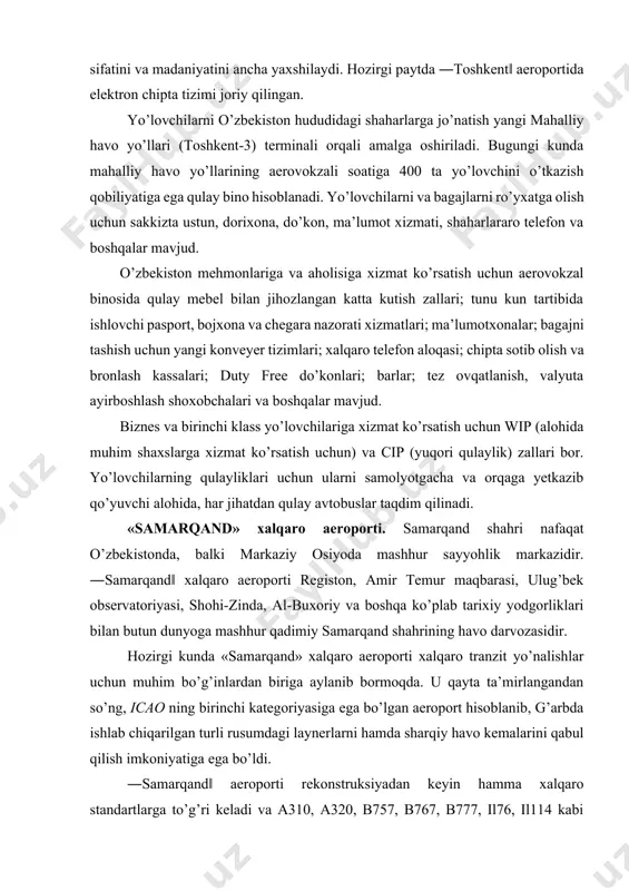 atoriyasi, shohi-zinda, al-buxoriy va boshqa ko’plab tarixiy yodgorliklari bilan butun dunyoga mashhur qadimiy samarqand shahrining havo darvozasidir. hozirgi kunda «samarqand» xalqaro aeroporti xalqaro tranzit yo’nalishlar uchun muhim bo’g’inlardan biriga aylanib bormoqda. u qayta ta’mirlangandan so’ng, icao ning birinchi kategoriyasiga ega bo’lgan aeroport hisoblanib, g’arbda ishlab chiqarilgan turli rusumdagi laynerlarni hamda sharqiy havo kemalarini qabul qilish imkoniyatiga ega bo’ldi. ―samarqand‖ aeroporti rekonstruksiyadan keyin hamma xalqaro standartlarga to’g’ri keladi va a310, a320, b757, b767, b777, il76, il114 kabi hamma zamonaviy havo kemalarini qabul qiladi. ―samarqand‖ xalqaro aeroporti dinamik rivojlanayotgan korxona bo’lib, u yiliga 300000 dan ortiq yo’lovchiga xizmat qiladi. aeroport soatiga 400 yo’lovchini qabul qilish va xizmat ko’rsatish imkoniyatiga ega. turkiya, toshkent, moskva, sanktpeterburg, simferopol va qozon shaharlari bilan havo aloqalari ham o’rnatilgan. bu yerga yevropa mamlakatlari va yaponiyadan charter qatnovlar amalga oshiriladi. «samarqand» xalqaro aeroporti yo’lovchilarga qulaylik yaratish uchun aeroport aerovokzal majmuasida tibbiy punkt, onalar va bolalar xonasi, cip va vip …
