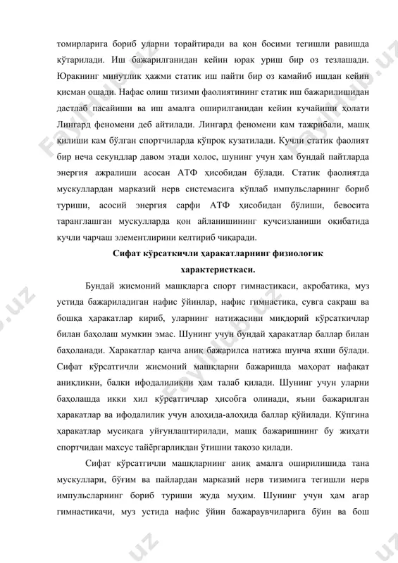 на мувозанатини сақлаш ҳал қилувчи элементлардан бири ҳисобланади. сифат кўрсатгичли ҳаракатлар бир неча секунддан (сувга сакраш), бир неча минутгача давом этиши мумкин (нафис ўйнлар, нафис гимнастика). барча сифат кўрсатгичли ҳаракатлар амалга оширилшида марказий нерв тизими ва периферик рецепторлар орасидаги мураккаб ва жиддий алоқа муҳим ўрин тутади. бундай яна анализаторлардан (масалан кўзнинг) марказга келадиган импульслар ҳам аҳамиятлидир. баъзи бир ҳаракатларда эса (сувга сакраш, акробатика ва бошқалар) вестибуляр анализаторлар ҳал қилувчи рол ўйнайди. бу хилдаги жисмоний ишларда асосий ҳаракатлар динамик характерга эга бўлади, лекин ишнинг статик элементлари ҳам йўқ эмас. сифат кўрсатгичли ҳаракатлар пайтида қон ва организимнинг бошқа тизимлардаги физиологик ўзгаришлар ишнинг тезлиги ва давомлилиги билан белгиланаи. қонда кузатиладиган ўзгаришлар сувга сакровчиларда энг кам бўлса муз устида нафис ҳаракатларни бажариувчиларда энг юқори бўлади. нафис учишларда артериал босим (систолик) 190-200 мм. симоб устунига кўтарилиши мумкин (диастолик босим 80-90 мм сим усунига тенг бўлади). юрак фаолияти сувга саровчиларда психоэмоцинал юклама асосида юзага келса гимнастикачиларда …