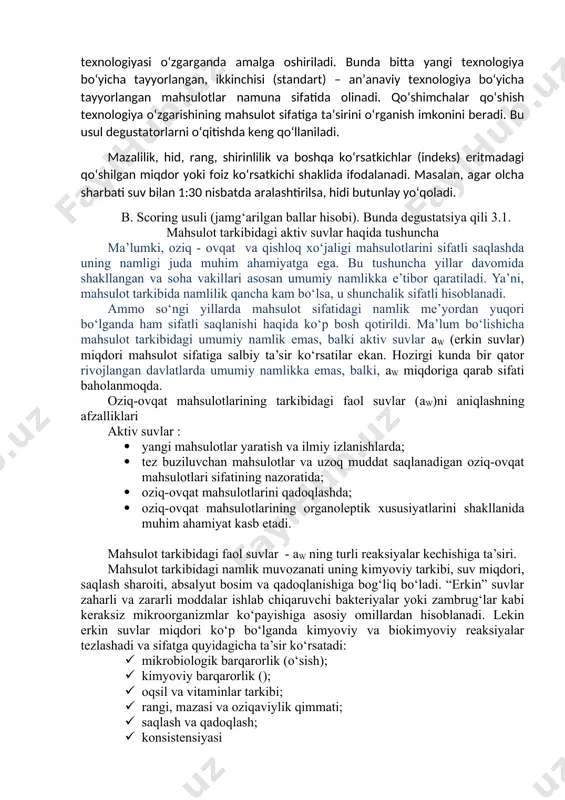 ki foiz ko‘rsatkichi shaklida ifodalanadi. masalan, agar olcha sharbati suv bilan 1:30 nisbatda aralashtirilsa, hidi butunlay yo‘qoladi. b. scoring usuli (jamg‘arilgan ballar hisobi). bunda degustatsiya qili 3.1. mahsulot tarkibidagi aktiv suvlar haqida tushuncha ma’lumki, oziq - ovqat va qishloq xo‘jaligi mahsulotlarini sifatli saqlashda uning namligi juda muhim ahamiyatga ega. bu tushuncha yillar davomida shakllangan va soha vakillari asosan umumiy namlikka e’tibor qaratiladi. ya’ni, mahsulot tarkibida namlilik qancha kam bo‘lsa, u shunchalik sifatli hisoblanadi. ammo so‘ngi yillarda mahsulot sifatidagi namlik me’yordan yuqori bo‘lganda ham sifatli saqlanishi haqida ko‘p bosh qotirildi. ma’lum bo‘lishicha mahsulot tarkibidagi umumiy namlik emas, balki aktiv suvlar aw (erkin suvlar) miqdori mahsulot sifatiga salbiy ta’sir ko‘rsatilar ekan. hozirgi kunda bir qator rivojlangan davlatlarda umumiy namlikka emas, balki, aw miqdoriga qarab sifati baholanmoqda. oziq-ovqat mahsulotlarining tarkibidagi faol suvlar (aw)ni aniqlashning afzalliklari aktiv suvlar : · yangi mahsulotlar yaratish va ilmiy izlanishlarda; · tez buziluvchan mahsulotlar va uzoq muddat saqlanadigan …