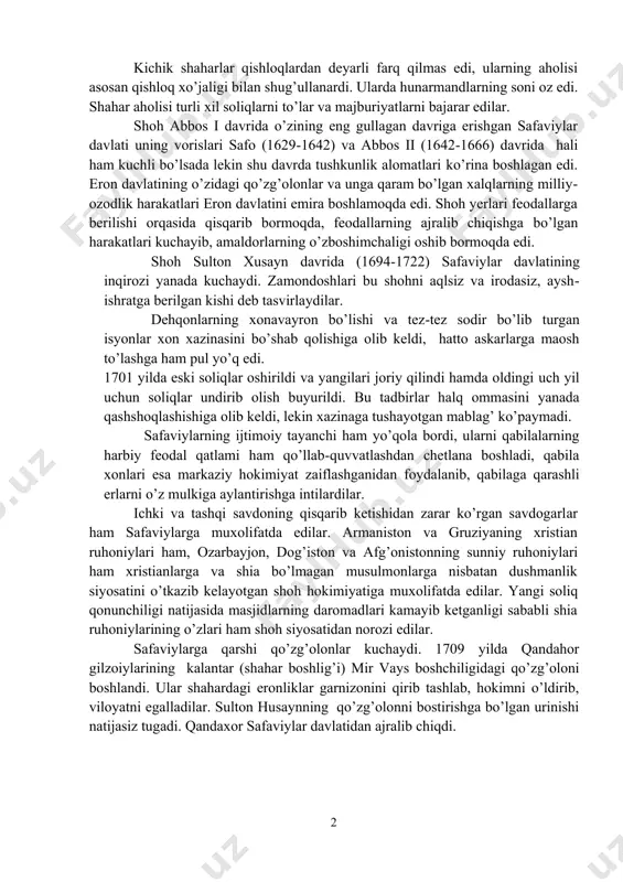 holi yashaydigan 40 ga yaqin kichik shaharlar mavjud edi. isfaxon, sheroz, tabriz, karmon, hamadon kabi yirik shaharlar muhim savdo-hunarmandchilik markazlari edi. 1 kichik shaharlar qishloqlardan deyarli farq qilmas edi, ularning aholisi asosan qishloq xo’jaligi bilan shug’ullanardi. ularda hunarmandlarning soni oz edi. shahar aholisi turli xil soliqlarni to’lar va majburiyatlarni bajarar edilar. shoh abbos i davrida o’zining eng gullagan davriga erishgan safaviylar davlati uning vorislari safo (1629-1642) va abbos ii (1642-1666) davrida hali ham kuchli bo’lsada lekin shu davrda tushkunlik alomatlari ko’rina boshlagan edi. eron davlatining o’zidagi qo’zg’olonlar va unga qaram bo’lgan xalqlarning milliy-ozodlik harakatlari eron davlatini emira boshlamoqda edi. shoh yerlari feodallarga berilishi orqasida qisqarib bormoqda, feodallarning ajralib chiqishga bo’lgan harakatlari kuchayib, amaldorlarning o’zboshimchaligi oshib bormoqda edi. shoh sulton xusayn davrida (1694-1722) safaviylar davlatining inqirozi yanada kuchaydi. zamondoshlari bu shohni aqlsiz va irodasiz, aysh-ishratga berilgan kishi deb tasvirlaydilar. dehqonlarning xonavayron bo’lishi va tez-tez sodir bo’lib turgan isyonlar xon xazinasini bo’shab …