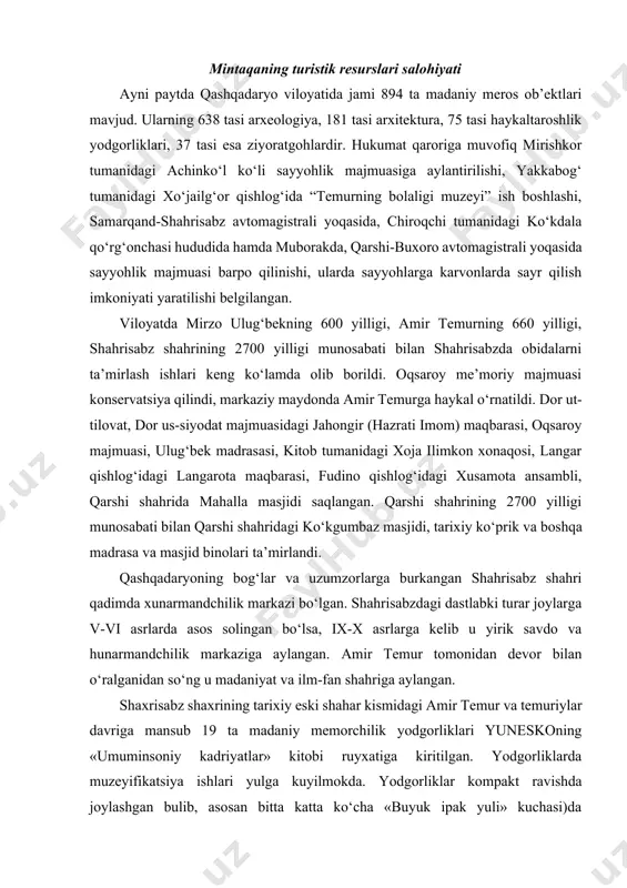 i amir temur va temuriylar davriga mansub 19 ta madaniy memorchilik yodgorliklari yuneskoning «umuminsoniy kadriyatlar» kitobi ruyxatiga kiritilgan. yodgorliklarda muzeyifikatsiya ishlari yulga kuyilmokda. yodgorliklar kompakt ravishda joylashgan bulib, asosan bitta katta ko‘cha «buyuk ipak yuli» kuchasi)da joylashgan. shahar markazida transport yo‘li bir tomonlama bulib, yodgorliklarda piyoda sayoxat qilish ham mumkin. qashadaryoning qarshi shahri samarqand va buxorodan afg‘oniston va hindistonga o‘tuvchi karvon yo‘llari asosida yuzaga kelgan. qarshi bir necha arxitektura yodgorliklariga ega. bular: mirzo ulug‘bek tomonidan qurilgan ko‘kgumbaz masjidi (1463 y.), jome’ masjidi, minorali qo‘rg‘oncha (xix-xx asrlar), xo‘ja abdulaziz madrasasi (xx asr), qilichboy madrasasi (1714 y.), zaxok- moron shaharchasi harobalari (eramizdan avvalgi i asr-eramizning v asri) va qashqadaryo daryosi ustidan o’tgan qadimiy ko’prik kabilardir. shaharda o‘lkashunoslik muzeyi ham bor. qashqadaryoning muhim arxeologik yodgorliklari-temuriy sulolasiga tegishli shamsiddin mir kulol maqbarasi, ko‘kgumbaz masjidi, gumbazi zeydan maqbarasidir. hisor tog‘larning janubi-g‘arbida 1975 yilda qizilsoy qo‘riqxonasi tashkil etilgan. bu yerda silovsin, ayiq, qor barsi kabi noyob …