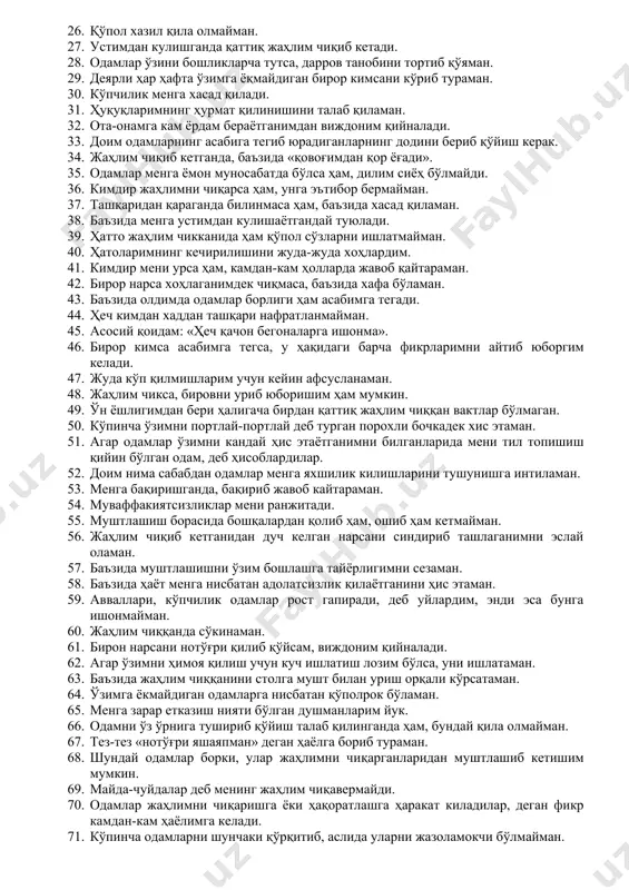 даланадилар. 14. ўзини мен уйлагандан ортиқ дўстона тутаётган одамларга бироз шубҳа билан қарайман. 15. кўпинча бошқаларнинг фикрига қўшилмайман. 16. баъзида ҳаёлимга шундай фикрлар келадики, улардан уяламан. 17. биров мени биринчи бўлиб урса, унга жавоб қайтармайман. 18. жаҳлим чиққанда эшикни қарсиллатиб ёпаман. 19. атрофдагилар ўйлаганидан ҳам жаҳлдоррокман. 20. агар кимдир ўзини хужайинлардек тутса, доим унга қарши бўламан. 21. ўз тақдиримдан бироз ўксинаман. 22. менимча, кўпчилик одамлар мени ёқтирмаса керак. 23. агар кимдир менинг фикримга қўшилмаса, ўзимни баҳслашишдан тўхтата олмайман. 24. менимча, ишдан бўйин товлаган одамларнинг виждони қийналиши керак. 25. ўзимни ёки оиламни ҳақоратлаган одам билан муштлашишга тайёрман. 26. қўпол хазил қила олмайман. 27. устимдан кулишганда қаттиқ жаҳлим чиқиб кетади. 28. одамлар ўзини бошликларча тутса, дарров танобини тортиб қўяман. 29. деярли ҳар ҳафта ўзимга ёқмайдиган бирор кимсани кўриб тураман. 30. кўпчилик менга хасад қилади. 31. ҳуқуқларимнинг ҳурмат қилинишини талаб қиламан. 32. ота-онамга кам ёрдам бераётганимдан виждоним қийналади. 33. доим одамларнинг асабига тегиб …
