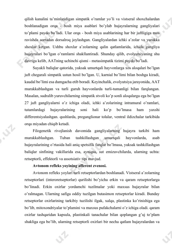 ham yaxshi differentsiyalashgan. qushlarda, preganglionar tolalar, ventral ildizchalar tarkibida orqa miyadan chiqib ketadi. filogenetik rivojlanish davomida gangliyalarning hujayra tarkibi ham murakkablashgan. tuban tashkillashgan umurtqali hayvonlarda, asab hujayralarining o’rtasida hali aniq spetsifik farqlar bo’lmasa, yuksak tashkillashgan baliqlar sinfining vakillarida esa, ayniqsa, sut emizuvchilarda, ularning uchta: retseptorli, effektorli va assotsiativ tipi mavjud. avtonom refleks yoyining afferent zvenosi. avtonom refleks yoylari turli retseptorlardan boshlanadi. vistseral a’zolarning retseptorlari (interoretseptorlar) qurilishi bo’yicha erkin va qaram retseptorlarga bo’linadi. erkin oxirlar yordamchi tuzilmalar yoki maxsus hujayralar bilan o’ralmagan. ularning safiga oddiy tuzilgan butasimon retseptorlar kiradi. bunday retseptorlar oxirlarining tarkibiy tuzilishi ilgak, xalqa, plastinka ko’rinishiga ega bo’lib, mitoxondriyalar to’plamini va maxsus pufakchalarni o’z ichiga oladi. qaram oxirlar tashqaridan kapsula, plastinkali tanachalar bilan qoplangan g’uj to’plam shakliga ega bo’lib, ularning retseptorli oxirlari bir necha qatlam hujayralardan va hujayralararo moddalardan iborat kapsula ichida joylashgan. evolyutsion rivojlanish jarayonida interoretseptorlar soni ko’paygan, shakli sekin-asta murakkablashgan va uni bajaradigan vazifa doirasi ham ancha …
