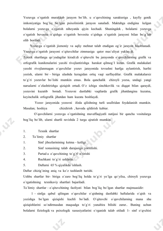 shlashi. 5. daftarni 65 % qiyalikda ishlash. daftar chizig`ining aniq va ko`z tashlanib turishi. ushbu shartlar bir- biriga o`zaro bog`liq holda to`g`ri yo`lga qo`yilsa, chiroyli yozuvga o`rgatishning texnikaviy shartlari bajariladi. ta`limiy shartlar – o`qituvchining faoliyati bilan bog`liq bo`lgan shartlar majmuasidir: 1 – sinfga qabul qilingan o`quvchilar o`qishning dastlabki haftalarida o`qish va yozishga bo`lgan qiziqishi kuchli bo`ladi. o`qituvchi o`quvchilarning mana shu qiziqishlarini so`ndirmasdan maqsadga to`g`ri yunaltira bilishi zarur.. buning uchun bolalarni fiziologik va psixologik xususiyatlarini o`rganish talab etiladi 1- sinf o`qvchisi harfni yozayotganda shu harfning elementlariga tuzulganini, bu elementlar qayerdan qayergacha davom etishini, ularning chiziqlar orasida joylashuvini, harflarning ulchamini o`ylaydi. boshlang`ich sinflarda yozuvga o`rgatishningeng quly yo`li bu harflarni guruhlarga ajratishdir. bu guruhlashni harflarlrning o`xshash unsurlariga ko`ra tasnif qilish mumkin; ma`lumki o`quvchilarning yozish sur`ati bir xil bo`lmaydi. lekin shunga qaramasdan butun o`quvchilarning yozish tezligini barobarlash chor - tadbirlarini belgilash, bir darsda yoziladigan material miqdorini aniqlab olish mumkin.oquvchilar barmoq muskullarining erkin harakatlanishini rivojlantiruvchi …