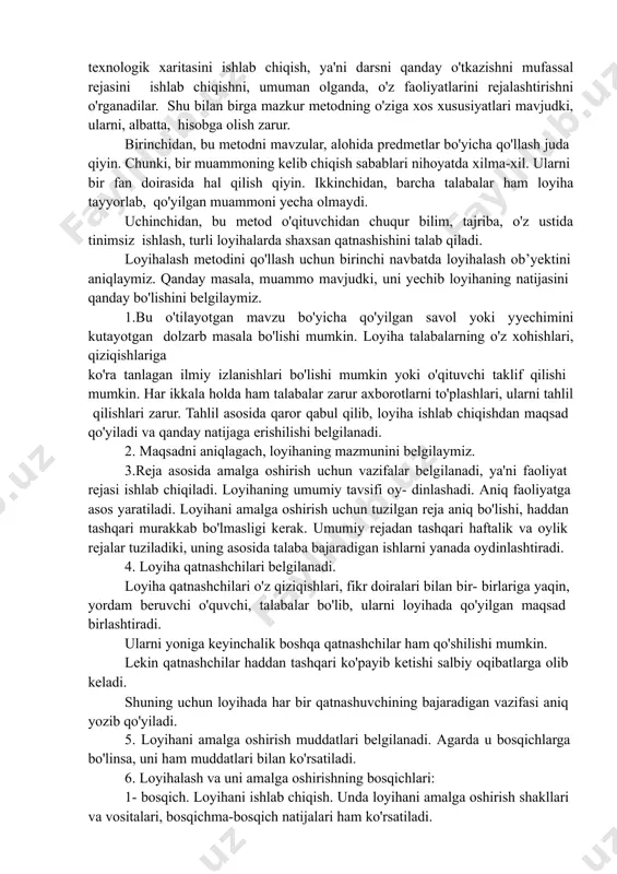 chiqarish, ilmiy-texnik, iqtisodiy va boshqa muammoni belgilangan vaqt davomida yyechish yoki yyechish uchun takliflar ishlab chiqish. o'qituvchining vazifasi: o'quvchi, talabalami mustaqil ijodiy faoliyatlarini unumli bo'lishi uchun sharoit yaratish. bu metodni iqtisodiy fanlarni o'rganishdagi muhim ahamiyati shundaki, talabalar biznes-reja tuzishni, turli tanlovlarda qatnashish uchun loyihalar ishlab chiqishni o'rganadilar. nazariy va amaliy mashg'ulotlami qanday tashkil etishning texnologik xaritasini ishlab chiqish, ya'ni darsni qanday o'tkazishni mufassal rejasini ishlab chiqishni, umuman olganda, o'z faoliyatlarini rejalashtirishni o'rganadilar. shu bilan birga mazkur metodning o'ziga xos xususiyatlari mavjudki, ularni, albatta, hisobga olish zarur. birinchidan, bu metodni mavzular, alohida predmetlar bo'yicha qo'llash juda qiyin. chunki, bir muammoning kelib chiqish sabablari nihoyatda xilma-xil. ularni bir fan doirasida hal qilish qiyin. ikkinchidan, barcha talabalar ham loyiha tayyorlab, qo'yilgan muammoni yecha olmaydi. uchinchidan, bu metod o'qituvchidan chuqur bilim, tajriba, o'z ustida tinimsiz ishlash, turli loyihalarda shaxsan qatnashishini talab qiladi. loyihalash metodini qo'llash uchun birinchi navbatda loyihalash ob’yektini aniqlaymiz. qanday masala, muammo …