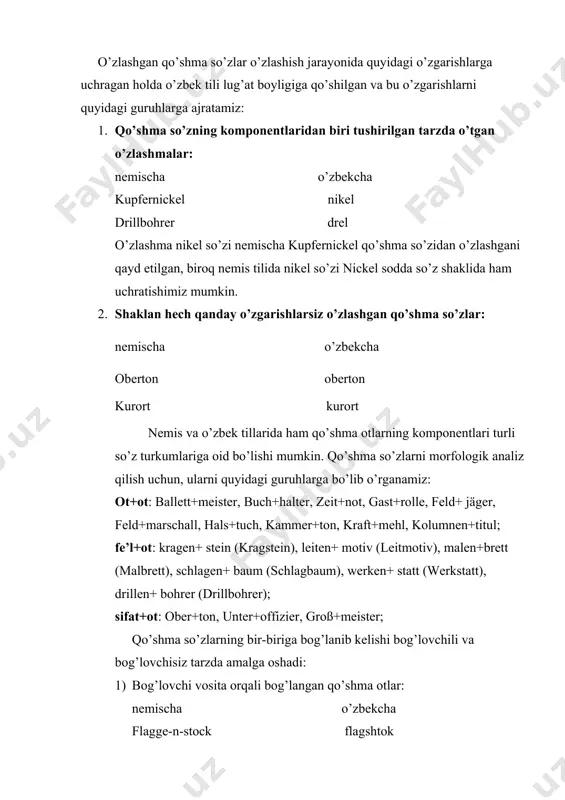 i o’zgarishlarga uchragan holda o’zbek tili lug’at boyligiga qo’shilgan va bu o’zgarishlarni quyidagi guruhlarga ajratamiz: 1. qo’shma so’zning komponentlaridan biri tushirilgan tarzda o’tgan o’zlashmalar: nemischa o’zbekcha kupfernickel nikel drillbohrer drel o’zlashma nikel so’zi nemischa kupfernickel qo’shma so’zidan o’zlashgani qayd etilgan, biroq nemis tilida nikel so’zi nickel sodda so’z shaklida ham uchratishimiz mumkin. 2. shaklan hech qanday o’zgarishlarsiz o’zlashgan qo’shma so’zlar: nemischa o’zbekcha oberton oberton kurort kurort nemis va o’zbek tillarida ham qo’shma otlarning komponentlari turli so’z turkumlariga oid bo’lishi mumkin. qo’shma so’zlarni morfologik analiz qilish uchun, ularni quyidagi guruhlarga bo’lib o’rganamiz: ot+ot: ballett+meister, buch+halter, zeit+not, gast+rolle, feld+ jäger, feld+marschall, hals+tuch, kammer+ton, kraft+mehl, kolumnen+titul; fe’l+ot: kragen+ stein (kragstein), leiten+ motiv (leitmotiv), malen+brett (malbrett), schlagen+ baum (schlagbaum), werken+ statt (werkstatt), drillen+ bohrer (drillbohrer); sifat+ot: ober+ton, unter+offizier, groß+meister; qo’shma so’zlarning bir-biriga bog’lanib kelishi bog’lovchili va bog’lovchisiz tarzda amalga oshadi: 1) bog’lovchi vosita orqali bog’langan qo’shma otlar: nemischa o’zbekcha flagge-n-stock flagshtok kolumne-n-ziffer kolonsifra kolumne-n-titul …