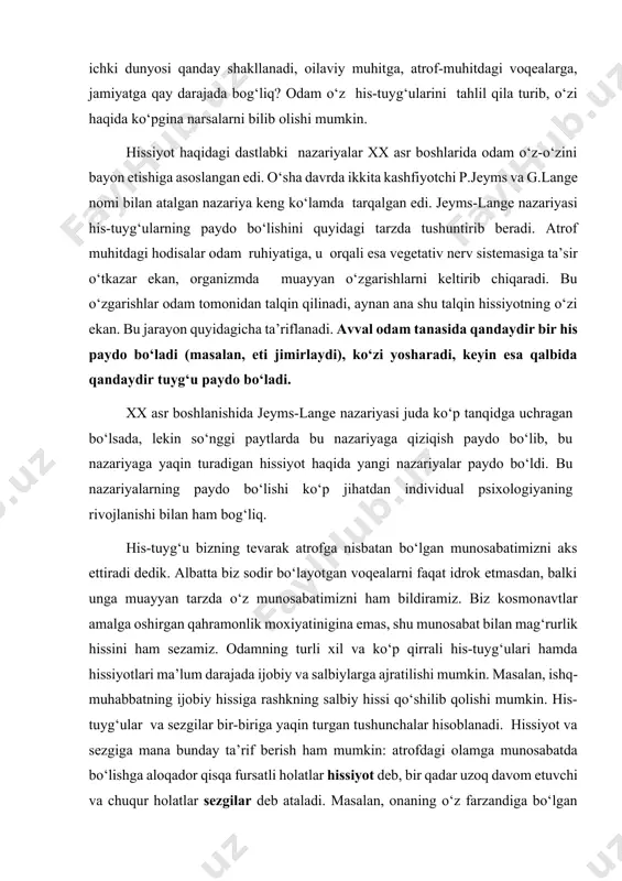 i. o‘sha davrda ikkita kashfiyotchi p.jeyms va g.lange nomi bilan atalgan nazariya keng ko‘lamda tarqalgan edi. jeyms-lange nazariyasi his-tuyg‘ularning paydo bo‘lishini quyidagi tarzda tushuntirib beradi. atrof muhitdagi hodisalar odam ruhiyatiga, u orqali esa vegetativ nerv sistemasiga ta’sir o‘tkazar ekan, organizmda muayyan o‘zgarishlarni keltirib chiqaradi. bu o‘zgarishlar odam tomonidan talqin qilinadi, aynan ana shu talqin hissiyotning o‘zi ekan. bu jarayon quyidagicha ta’riflanadi. avval odam tanasida qandaydir bir his paydo bo‘ladi (masalan, eti jimirlaydi), ko‘zi yosharadi, keyin esa qalbida qandaydir tuyg‘u paydo bo‘ladi. xx asr boshlanishida jeyms-lange nazariyasi juda ko‘p tanqidga uchragan bo‘lsada, lekin so‘nggi paytlarda bu nazariyaga qiziqish paydo bo‘lib, bu nazariyaga yaqin turadigan hissiyot haqida yangi nazariyalar paydo bo‘ldi. bu nazariyalarning paydo bo‘lishi ko‘p jihatdan individual psixologiyaning rivojlanishi bilan ham bog‘liq. his-tuyg‘u bizning tevarak atrofga nisbatan bo‘lgan munosabatimizni aks ettiradi dedik. albatta biz sodir bo‘layotgan voqealarni faqat idrok etmasdan, balki unga muayyan tarzda o‘z munosabatimizni ham bildiramiz. biz kosmonavtlar amalga …