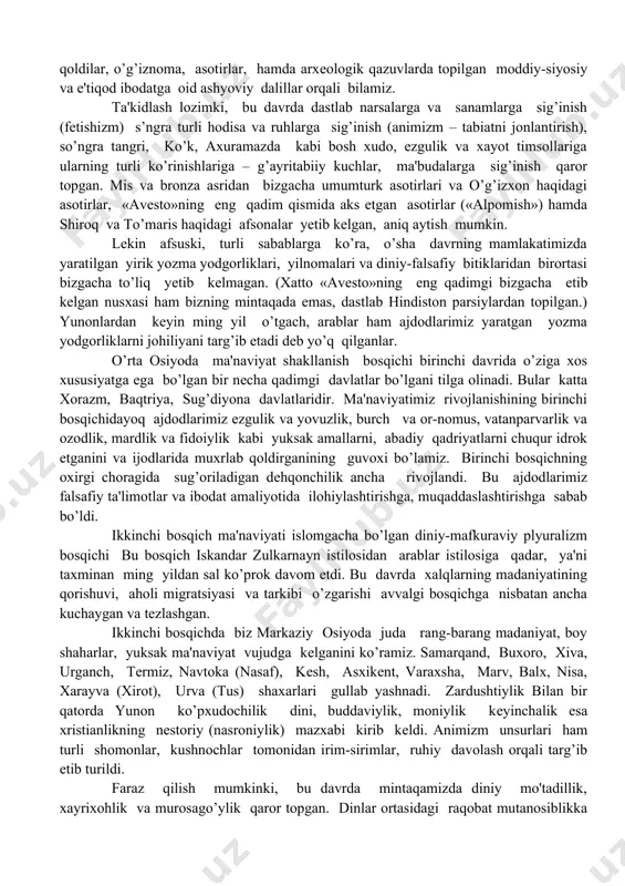 adimgi davlatlar bo’lgani tilga olinadi. bular katta xorazm, baqtriya, sug’diyona davlatlaridir. ma'naviyatimiz rivojlanishining birinchi bosqichidayoq ajdodlarimiz ezgulik va yovuzlik, burch va or-nomus, vatanparvarlik va ozodlik, mardlik va fidoiylik kabi yuksak amallarni, abadiy qadriyatlarni chuqur idrok etganini va ijodlarida muxrlab qoldirganining guvoxi bo’lamiz. birinchi bosqichning oxirgi choragida sug’oriladigan dеhqonchilik ancha rivojlandi. bu ajdodlarimiz falsafiy ta'limotlar va ibodat amaliyotida ilohiylashtirishga, muqaddaslashtirishga sabab bo’ldi. ikkinchi bosqich ma'naviyati islomgacha bo’lgan diniy-mafkuraviy plyuralizm bosqichi bu bosqich iskandar zulkarnayn istilosidan arablar istilosiga qadar, ya'ni taxminan ming yildan sal ko’prok davom etdi. bu davrda xalqlarning madaniyatining qorishuvi, aholi migratsiyasi va tarkibi o’zgarishi avvalgi bosqichga nisbatan ancha kuchaygan va tеzlashgan. ikkinchi bosqichda biz markaziy osiyoda juda rang-barang madaniyat, boy shaharlar, yuksak ma'naviyat vujudga kеlganini ko’ramiz. samarqand, buxoro, xiva, urganch, tеrmiz, navtoka (nasaf), kеsh, asxikеnt, varaxsha, marv, balx, nisa, xarayva (xirot), urva (tus) shaxarlari gullab yashnadi. zardushtiylik bilan bir qatorda yunon ko’pxudochilik dini, buddaviylik, moniylik kеyinchalik esa xristianlikning nеstoriy …