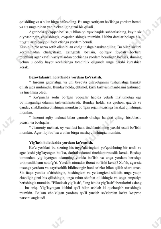 ng. * insonni "bu haqda oʼylamang", "bu bemaʼnilik", "bu ahmoqlik" va shu kabi boshqa maʼlumotlar bilan chalgʼitishga urinmang. * odamga bir nechta nafas olish mashqlarini bajarishni taklif qiling, masalan: 1. qoʼlingizni oshqozonga qoʼying; asta-sekin nafas oling, koʼkrak birinchi navbatda havo bilan toʼldirilganini his eting, keyin oshqozon. nafasingizni 1-2 soniya davomida ushlab turing. nafas oling. birinchi oshqozonni tushuring, keyin koʼkrak qafasini... ushbu mashqni 3-4 marta sekin takrorlang; 2. chuqur nafas oling. nafasingizni 1-2 soniya davomida ushlab turing. nafas olishni boshlang. sekin-asta nafas oling va mashqning oʼrtasida 1-2 soniya pauza qiling. iloji boricha koʼproq nafas olishga harakat qiling. ushbu mashqni 3-4 marta sekin takrorlang. аgar bunday ritmda nafas olish qiyin boʼlsa, unga qoʼshiling va u bilan birga nafas oling. bu unga xotirjam boʼlishga yordam beradi va siz unga ruhan yaqin ekanligingizni his qiladi. аgar bola qoʼrqqan boʼlsa, u bilan qoʼrquv haqida suhbatlashing, keyin siz oʼynashingiz, chizishingiz, ovqatlanishingiz mumkin. ushbu darslar bolaga his-tuygʼularini …