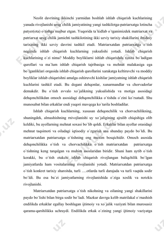 angan baliqchilik bo`lgan jamiyatlarda ham vositalarining rivojlanishi yotadi. matriarxatdan patriarxatga o`tish konkrеt tarixiy sharoitda, turli .....otlarda turli darajada va turli vaqtda sodir bo`ldi. bu esa ba`zi jamiyatlarning rivojlanishida o`ziga xoslik va notеkis rivojlanishi. matriarxatdan patriarxatga o`tish nikohning va oilaning yangi shakillarini paydo bo`lishi bilan birga sodir bo`ladi. mazkur davrga kеlib matrilakal o`rnashish endilikda erkaklar egallay boshlagan ijtimoiy va xo`jalik vaziyati bilan murosasiz qarama-qarshilikka uchraydi. endilikda erkak o`zining yangi ijtimoiy vaziyatga tayangan holda matrilakal nikoh tatribini yemirib tashlaydi va xotinni o`z uyiga olib kеladi. bu patrilokal o`rnashish tartibi bo`lib, nikohning yangi, yuqori shakli edi. bolalari bilan birgalikda er va xotinning mustaxkam bohlanishi yakka nikohni monogamiyani vujudga kеltirdi. shunday qilib katta ona oilasi o`rniga, katta patriaxal oila paydo bo`ldi. bu jarayon qisqa vaqt ichida bo`lgani yo`q albatta. undan matriarxatning sarqitlari uzoq vaqt saqlanib qolishidir. patriarqatning dastlabki bosqichida oila erkak va ularning xotinlaridan iborat bo`lib, ularning bolalari ona urug`ida, o`z tog`alari xuzurida yashaydilar. …