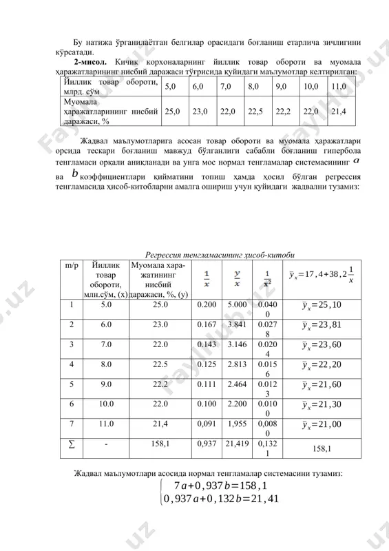 лса ўрганилаётган белгилар орасидаги боғланиш шунчалик зич бўлади ва тузилган регрессия тенгламаси шунчалик ҳақиқатга яқин бўлади. 4.2-жадвал маълумотлари асосида тузилган регрессия тенгламаси учун корреляция индекси қуйидагига тенг: . бу натижа ўрганилаётган белгилар орасидаги боғланиш етарлича зичлигини кўрсатади. 2-мисол. кичик корхоналарнинг йиллик товар обороти ва муомала ҳаражатларининг нисбий даражаси тўғрисида қуйидаги маълумотлар келтирилган: йиллик товар обороти, млрд. сўм 5,0 6,0 7,0 8,0 9,0 10,0 11,0 муомала ҳаражатларининг нисбий даражаси, % 25,0 23,0 22,0 22,5 22,2 22,0 21,4 жадвал маълумотларига асосан товар обороти ва муомала ҳаражатлари орсида тескари боғланиш мавжуд бўлганлиги сабабли боғланиш гипербола тенгламаси орқали аниқланади ва унга мос нормал тенгламалар системасининг ва коэффициентлари қийматини топиш ҳамда ҳосил бўлган регрессия тенгламасида ҳисоб-китобларни амалга ошириш учун қуйидаги жадвални тузамиз: регрессия тенгламасининг ҳисоб-китоби m/р йиллик товар обороти, млн.сўм, (x) муомала хара-жатининг нисбий даражаси, %, (y) 1 5.0 25.0 0.200 5.000 0.0400 2 6.0 23.0 0.167 3.841 0.0278 3 7.0 22.0 0.143 3.146 0.0204 …