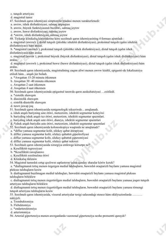 proektsiyasi ústinde epigastral regionda sistolik-diastolik shawqım 43. mezenteral tamırlar zaqım aliwiniń eń kóp ushraytuǵın sebepleri... a. *ateroskleroz hám nonspesifik aortoarterit b. ateroskleroz hám rawajlanıw anomaliyalari c. ateroskleroz hám tromboz d. ateroskleroz hám emboliya 44. mezenteral tamırlardıń aterosklerotik zaqım aliwi kóbirek…..adamlarda gúzetiledi. a. óspirim b. jas hám orta jas c. *orta hám ǵarrı jas d. balalarda 45. sozılmalı qarın ishemiyasida kóbinese... zálellenedi. a. radial arteriya b. popliteal arteriya c. *tutqısh arteriyasi d. magistral tamır 46. sozılmalı qarın ishemiyasida kemrek ……..zálellenedi. a.* radial arteriya b. popliteal arteriya c. tutqısh arteriyası d. magistral tamır 47. sozılmalı qarın ishemiyasi simptomlar triadasi menen xarakterlenedi: a. awrıw, ishek disfunktsiyasi, salmaq artpaqtası b. awrıw, búyrek funktsiyasınıń buzıliwı, salmaq joytıw c. awrıw, bawır disfunktsiyasi, salmaq joytıw d. *awrıw, ishek disfunktsiyasi, salmaq joytıw 48. tiykarǵı klinikalıq kórinislerine kóre sozılmalı qarın ishemiyasining 4 forması ajratıladı : a. magistral (awrıwlı ), distal tutqısh (jińishke ishektiń disfunktsiyasi), proksimal tutqısh (qalın ishektiń disfunktsiyasi) …