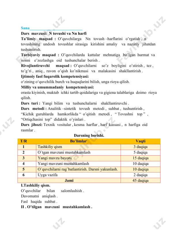 r va kichik “ qirda ” bog’lanishli matn ustida ishlash . iii . yangi mavzu bayoni . n tovushining talaffuzi , bo’g’inlar va so’zning talaffuzini analitik –sintetik tovush metodi orqali tushuntirish . bosma bosh harf n va kichik n harflarini qiyoslash , farqli tomonlarini izohlash , n undosh tovush ekanligi , jarangli undosh ekanligini tushuntirish . n tovushining talaffuzi o tovushidan farqini tushuntirish . n harfi ishtirok etgan bo’g’in va so’zlarni o’qitish . darslik bilan ishlash . darslikning 10- betida berilgan bo’g’inlar , so’zlar va berilgan rasm asosida “ men onamga yordamchi ” bog’lanishli nutq ustida ishlash . dam olish daqiqasi : “ bug’doy ” qo’shig’i monitor orqali tinglanadi . iv . yangi mavzuni mustahkamlash . darslikning 10 – betida berilgan bo’g’in va so’zni o’qitish . “kichik guruhlarda hamkorlikda o’qitish ” texnologiyasini o’tkazish . “ortiqchasini top ” o’yinini o’tkazish . nog’ora , nay , ninachi , doira , olma, anor …