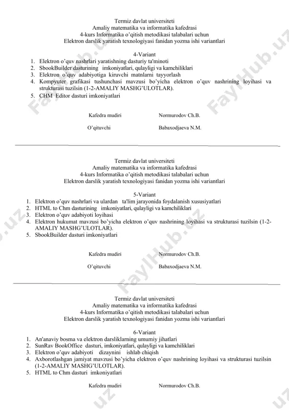 ika kafedrasi 4-kurs informatika o’qitish metodikasi talabalari uchun elektron darslik yaratish texnologiyasi fanidan yozma ishi variantlari 4-variant 1. elеktron o’quv nashrlari yaratishning dasturiy ta'minoti 2. sbookbuilder dasturining imkoniyatlari, qulayligi va kamchiliklari 3. elektron o’quv adabiyotiga kiruvchi matnlarni tayyorlash 4. kompyuter grafikasi tushunchasi mavzusi bo’yicha elektron o’quv nashrining loyihasi va strukturasi tuzilsin (1-2-amaliy mashg’ulotlar). 5. chm editor dasturi imkoniyatlari kafedra mudiri normurodov ch.b. o’qituvchi babaxodjaeva n.m. termiz davlat universiteti amaliy matematika va informatika kafedrasi 4-kurs informatika o’qitish metodikasi talabalari uchun elektron darslik yaratish texnologiyasi fanidan yozma ishi variantlari 5-variant 1. elеktron o’quv nashrlari va ulardan ta'lim jarayonida foydalanish xususiyatlari 2. html to chm dasturining imkoniyatlari, qulayligi va kamchiliklari 3. elektron o’quv adabiyoti loyihasi 4. elektron hukumat mavzusi bo’yicha elektron o’quv nashrining loyihasi va strukturasi tuzilsin (1-2-amaliy mashg’ulotlar). 5. sbookbuilder dasturi imkoniyatlari kafedra mudiri normurodov ch.b. o’qituvchi babaxodjaeva n.m. termiz davlat universiteti amaliy matematika va informatika kafedrasi 4-kurs informatika o’qitish metodikasi talabalari …